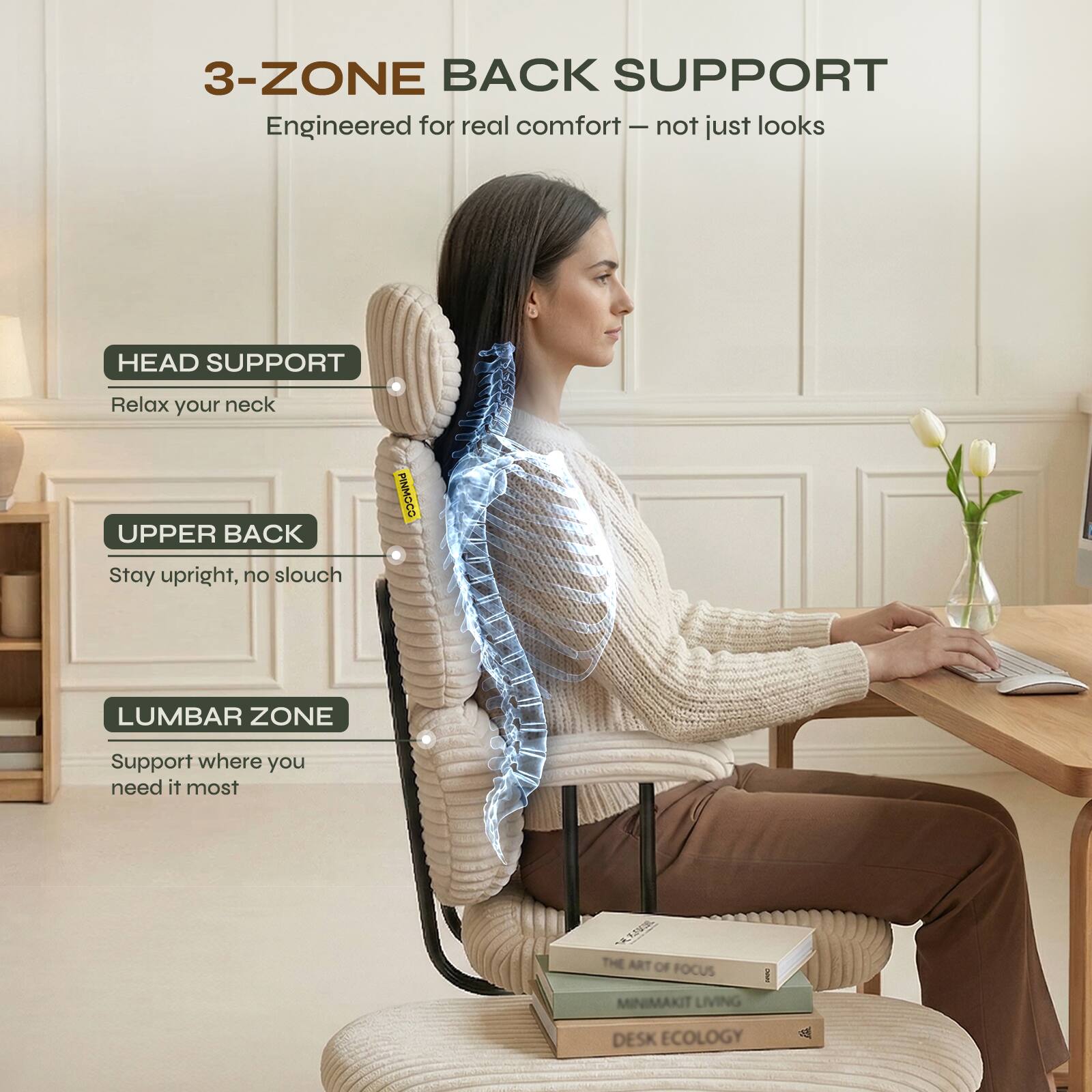 3-ZONE BACK SUPPORT  
Engineered for real comfort - not just looks  

HEAD SUPPORT  
Relax your neck  

UPPER BACK  
Stay upright, no slouch  

LUMBAR ZONE  
Support where you need it most  

THE ART OF FOCUS  
MINIMAKIT LIVING  
DESK ECOLOGY