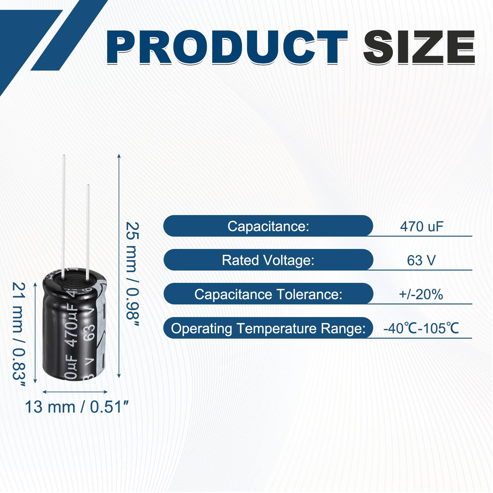 PRODUCT SIZE

Capacitance: 470 uF  
Rated Voltage: 63 V  
Capacitance Tolerance: +/-20%  
Operating Temperature Range: -40°C-105°C  

Dimensions:  
Height: 25 mm / 0.98"  
Diameter: 21 mm / 0.83"  
Width: 13 mm / 0.51"
