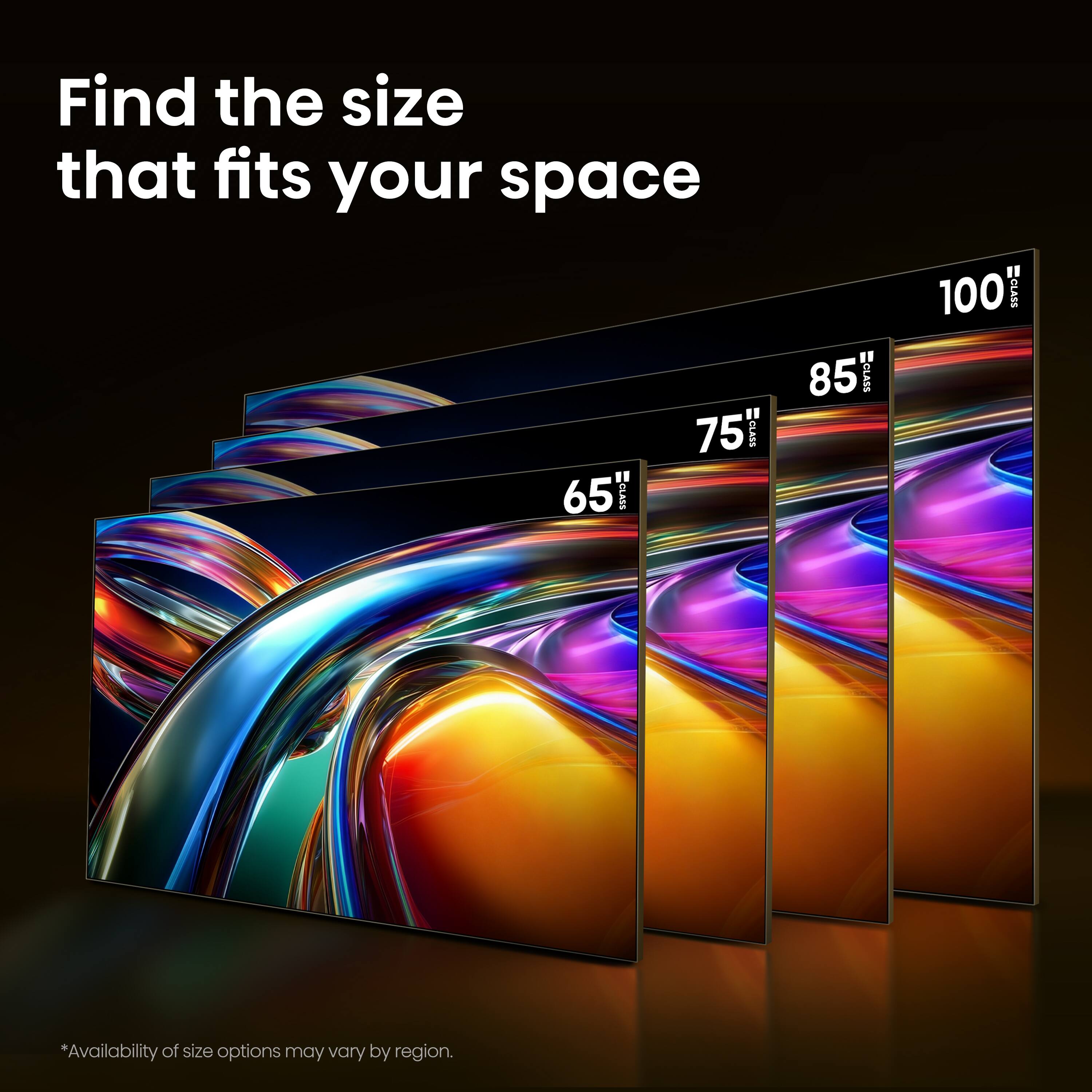 Find the size that fits your space

65" CLASS  
75" CLASS  
85" CLASS  
100" CLASS  

*Availability of size options may vary by region.