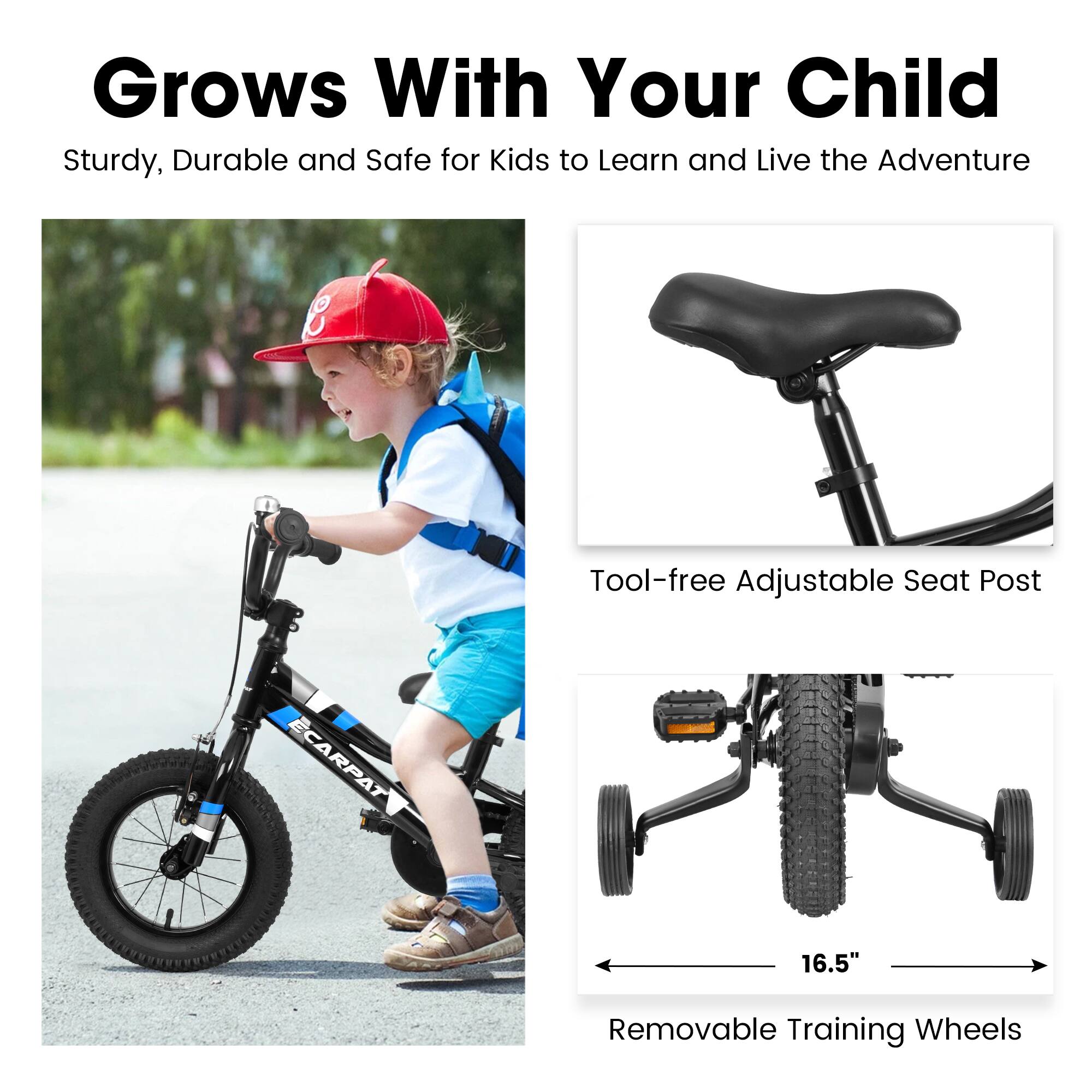 Grows With Your Child

Sturdy, Durable and Safe for Kids to Learn and Live the Adventure

Tool-free Adjustable Seat Post

16.5"

Removable Training Wheels