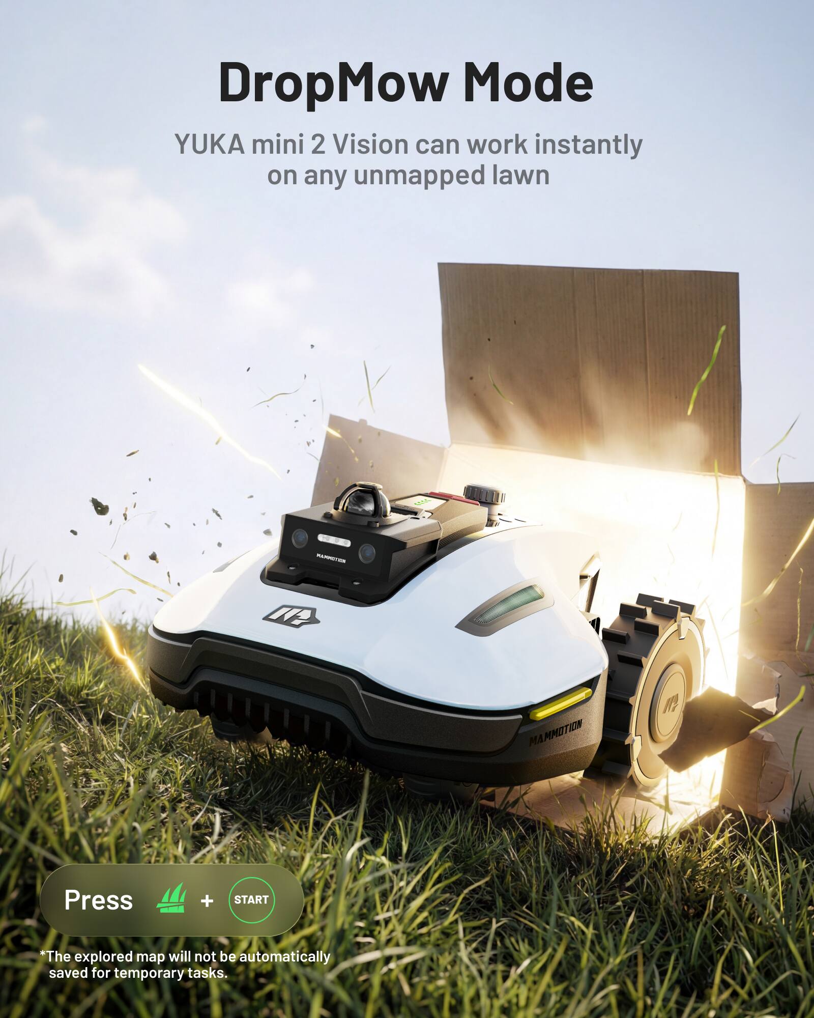 DropMow Mode  
YUKA mini 2 Vision can work instantly on any unmapped lawn  

Press  
+ START  

*The explored map will not be automatically saved for temporary tasks.