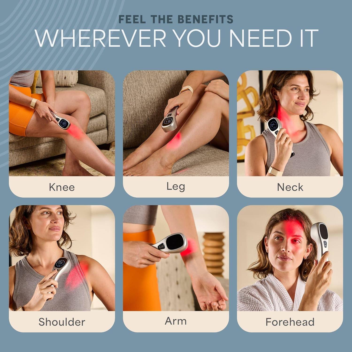 FEEL THE BENEFITS WHEREVER YOU NEED IT

- Knee
- Leg
- Neck
- Shoulder
- Arm
- Forehead