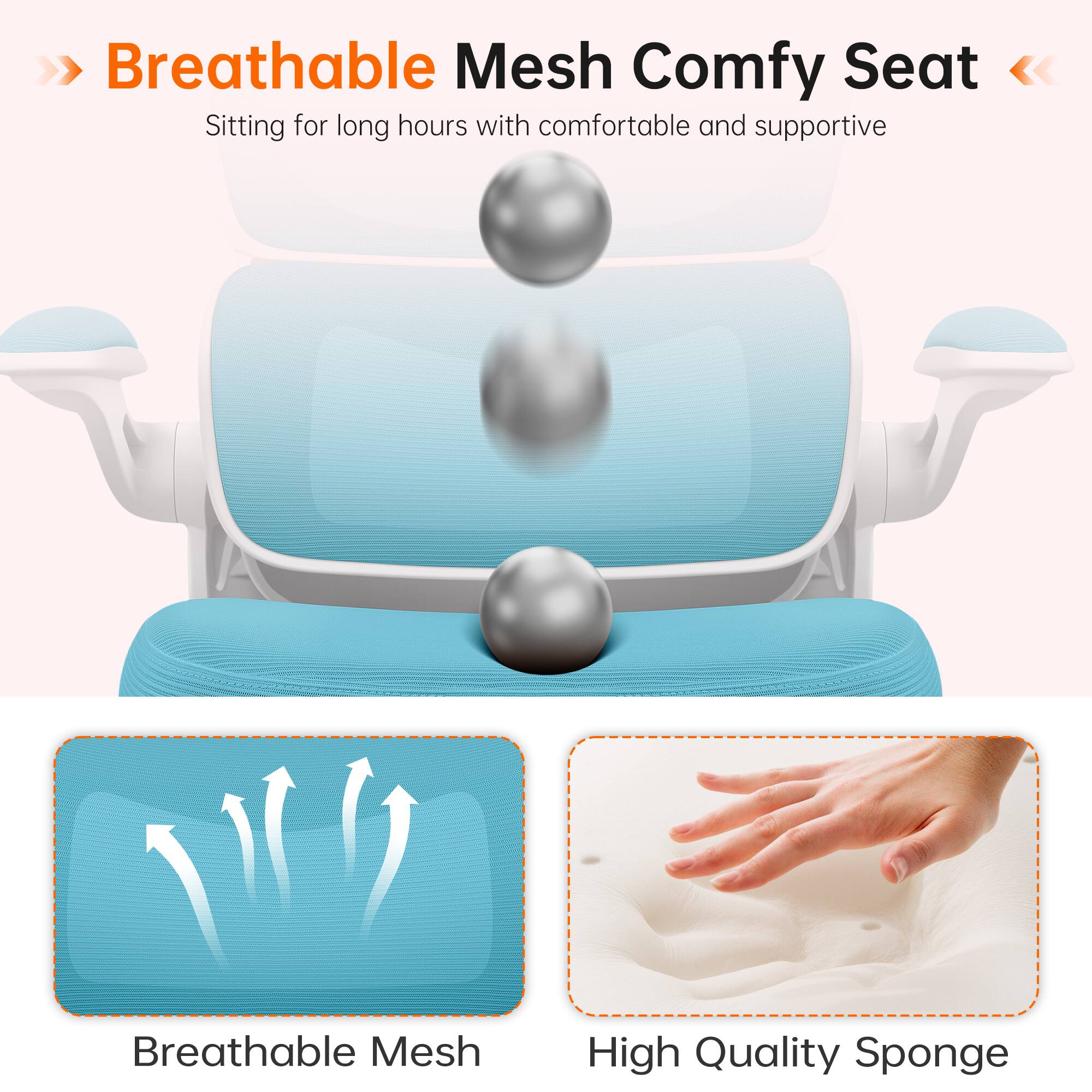 Breathable Mesh Comfy Seat  
Sitting for long hours with comfortable and supportive

Breathable Mesh  
High Quality Sponge