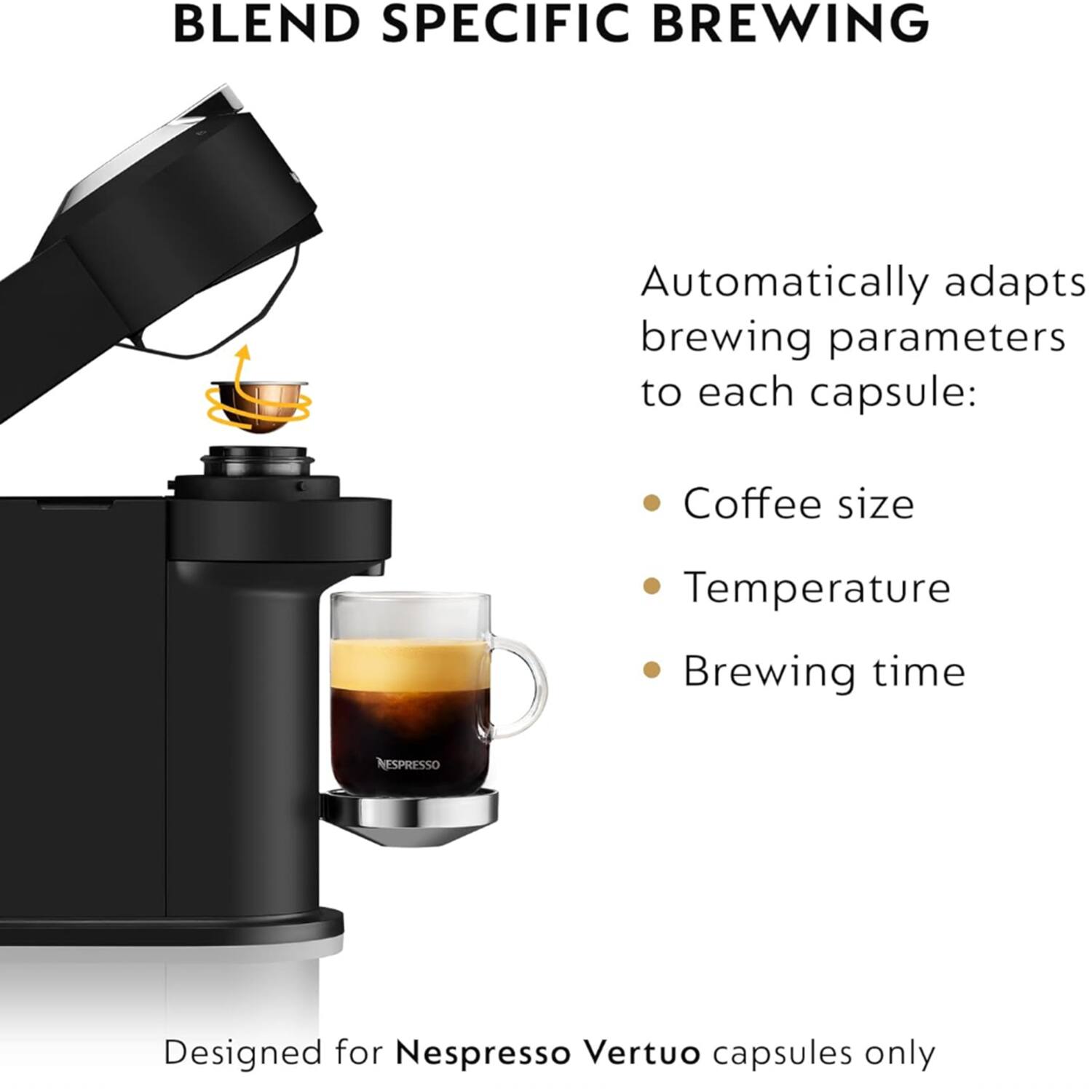 BLEND SPECIFIC BREWING

Automatically adapts brewing parameters to each capsule:
- Coffee size
- Temperature
- Brewing time

Designed for Nespresso Vertuo capsules only