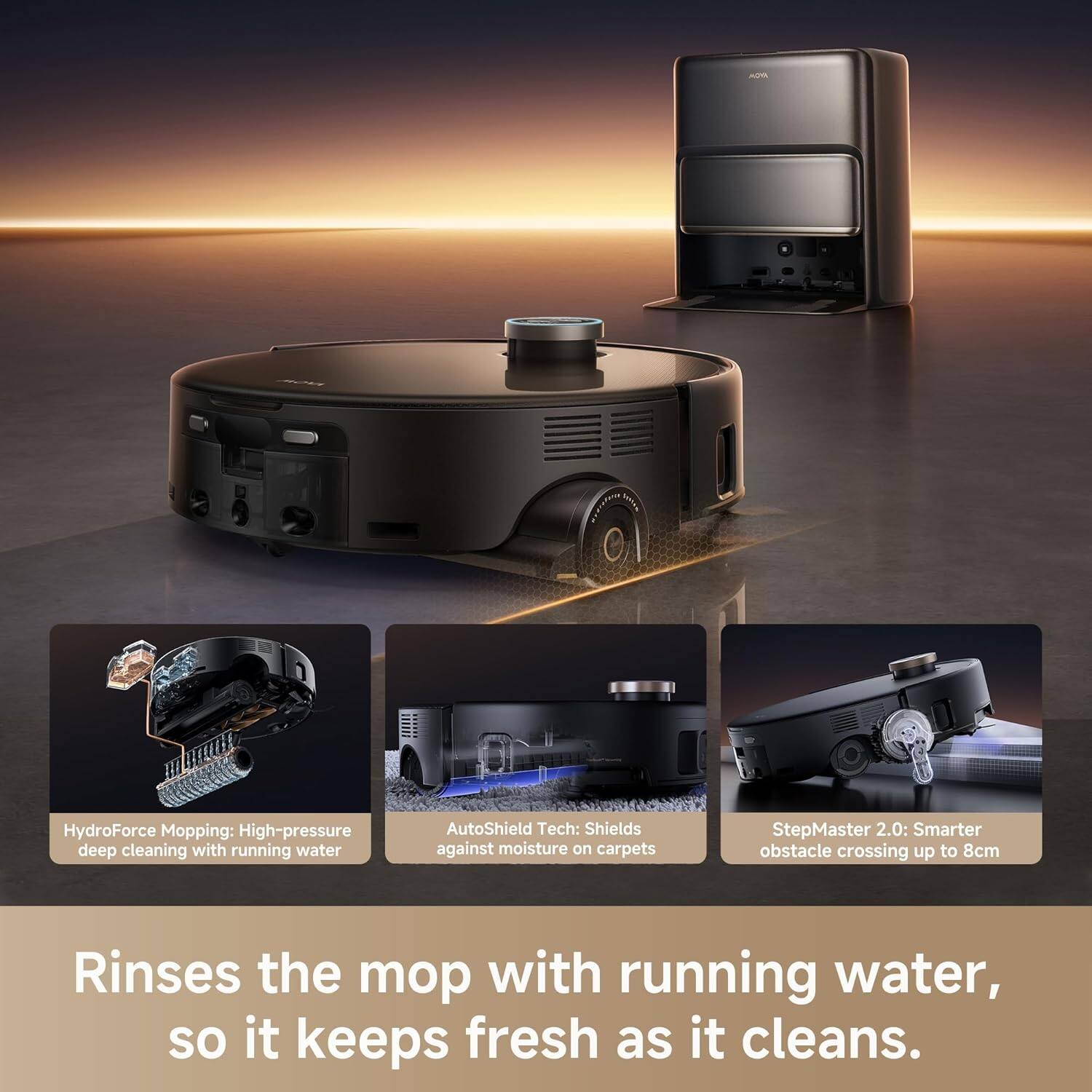 HydroForce Mopping: High-pressure deep cleaning with running water  
AutoShield Tech: Shields against moisture on carpets  
StepMaster 2.0: Smarter obstacle crossing up to 8cm  

Rinses the mop with running water, so it keeps fresh as it cleans.