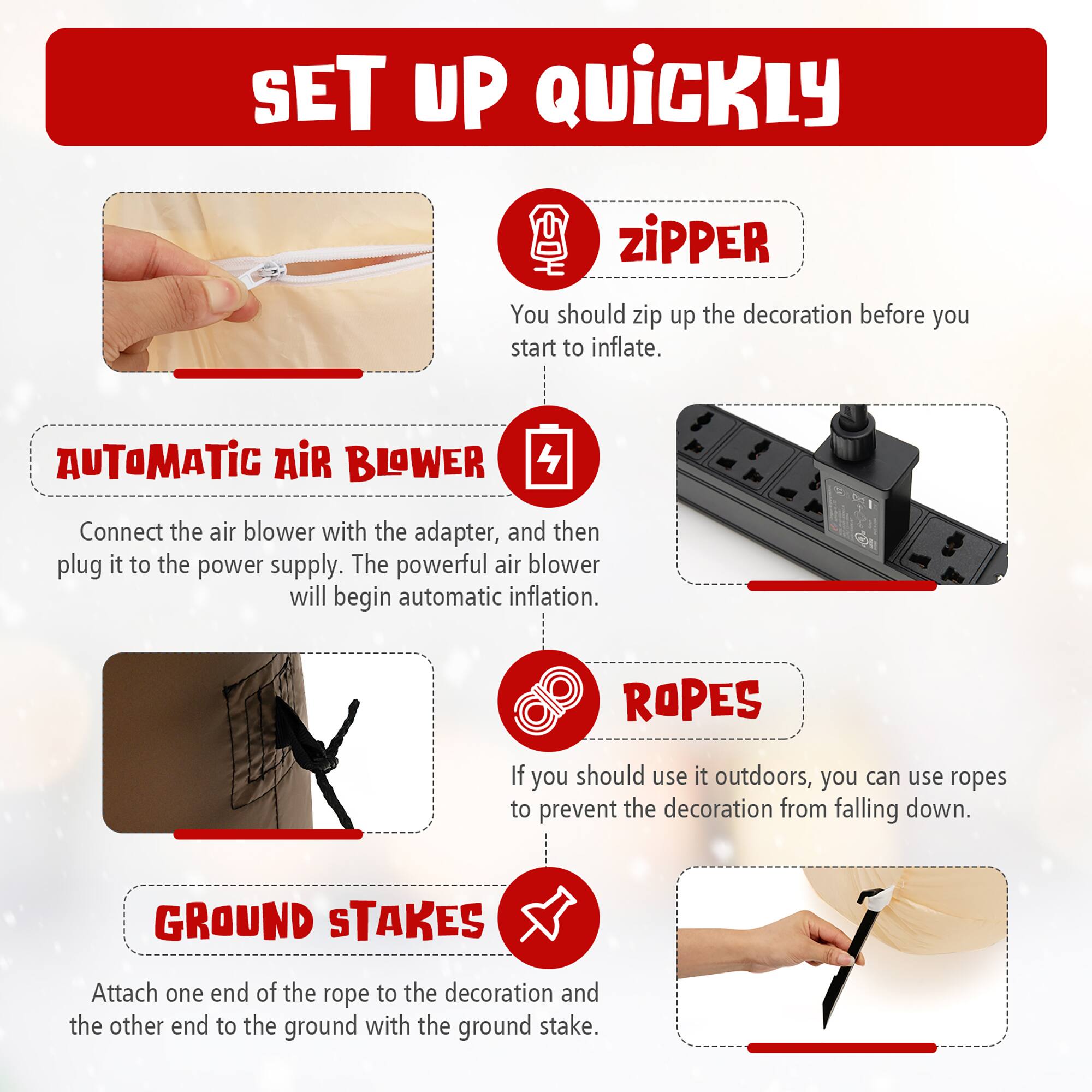 SET UP QUICKLY Zipper: You should zip up the decoration before you start to inflate.

Automatic Air Blower: Connect the air blower with the adapter, and then plug it to the power supply. The powerful air blower will begin automatic inflation.

Ropes: If you should use it outdoors, you can use ropes to prevent the decoration from falling down.

Ground Stakes: Attach one end of the rope to the decoration and the other end to the ground with the ground stake.