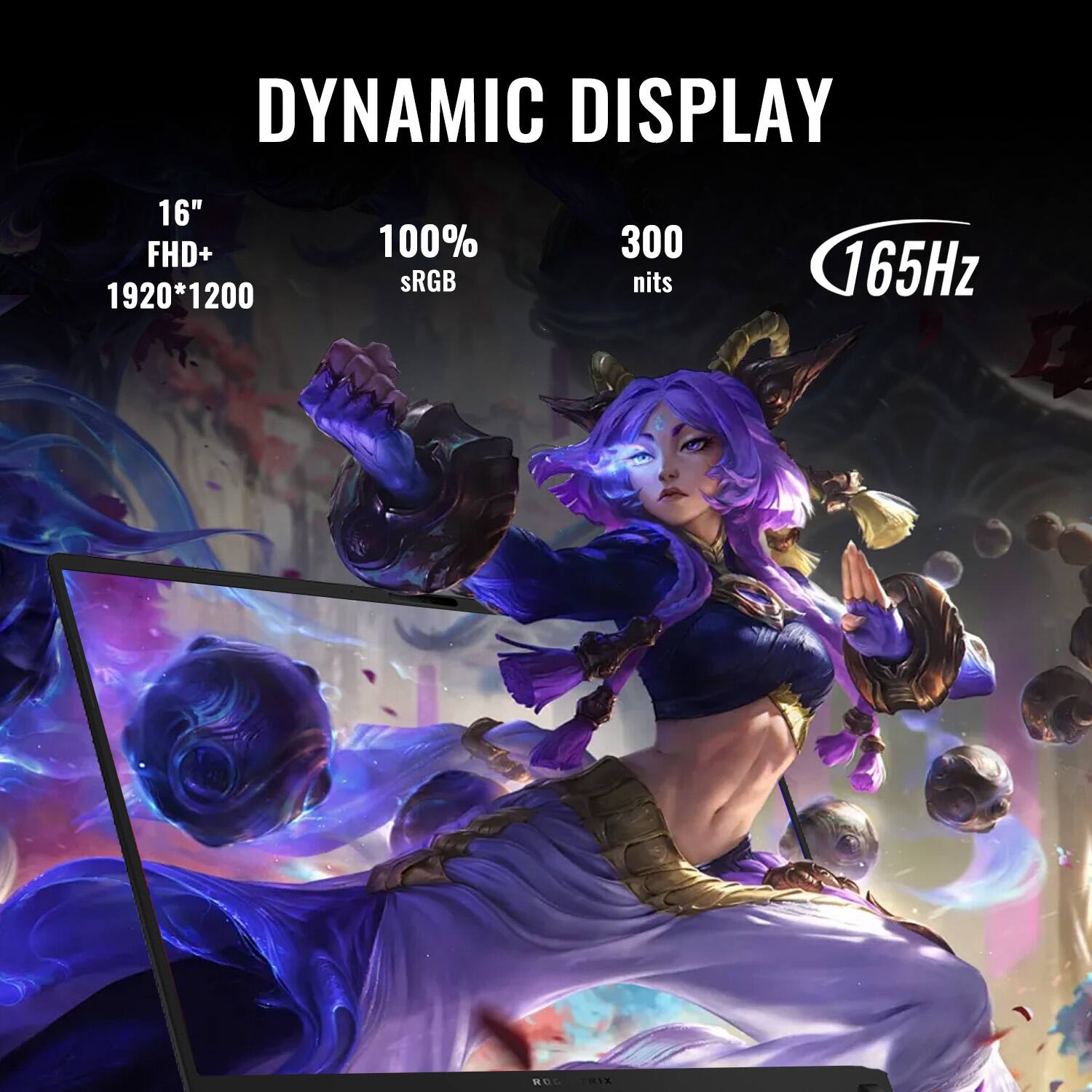 DYNAMIC DISPLAY  
16" FHD+  
1920*1200  
100% sRGB  
300 nits  
165Hz