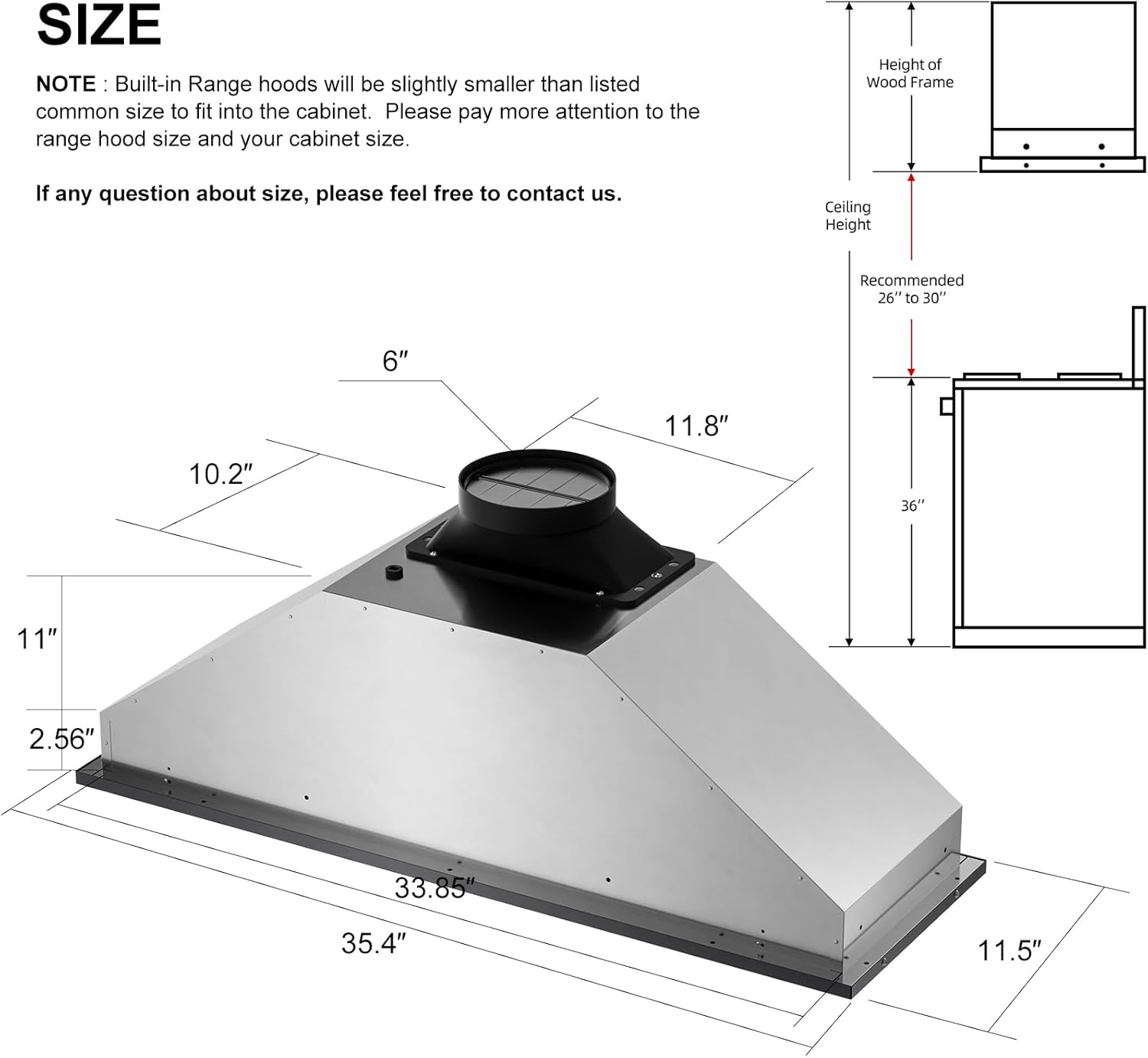 **SIZE**

**NOTE:** Built-in Range hoods will be slightly smaller than listed common size to fit into the cabinet. Please pay more attention to the range hood size and your cabinet size.

If any question about size, please feel free to contact us.

- Height of Wood Frame
- Ceiling Height Recommended 26" to 30"

Dimensions:
- 6"
- 11.8"
- 10.2"
- 36"
- 11"
- 2.56"
- 33.85"
- 35.4"
- 11.5"