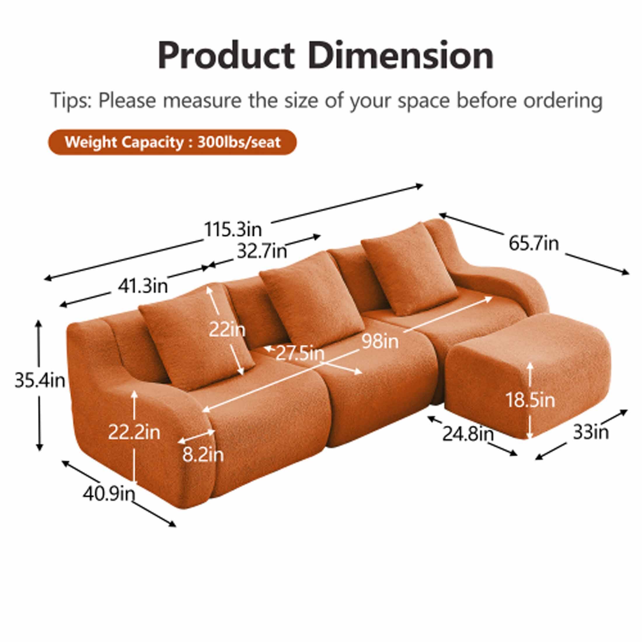 Product Dimension

Tips: Please measure the size of your space before ordering

Weight Capacity: 300lbs/seat

- 115.3in
- 32.7in
- 65.7in
- 41.3in
- 35.4in
- 22in
- 22.2in
- 8.2in
- 27.5in
- 98in
- 18.5in
- 24.8in
- 33in
- 40.9in
