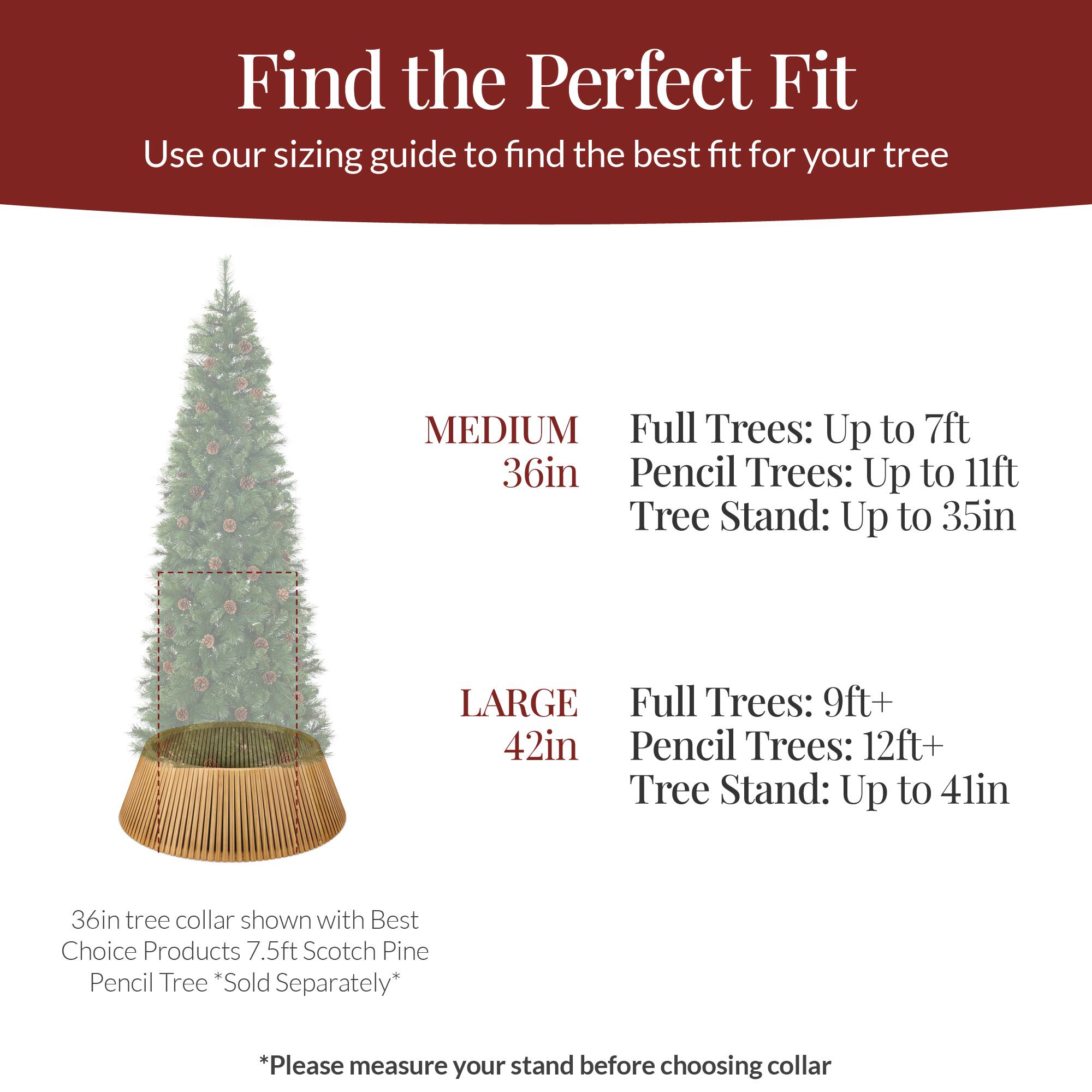 Find the Perfect Fit  
Use our sizing guide to find the best fit for your tree  

MEDIUM  
36in  
Full Trees: Up to 7ft  
Pencil Trees: Up to 11ft  
Tree Stand: Up to 35in  

LARGE  
42in  
Full Trees: 9ft+  
Pencil Trees: 12ft+  
Tree Stand: Up to 41in  

36in tree collar shown with Best Choice Products 7.5ft Scotch Pine Pencil Tree *Sold Separately*  

*Please measure your stand before choosing collar