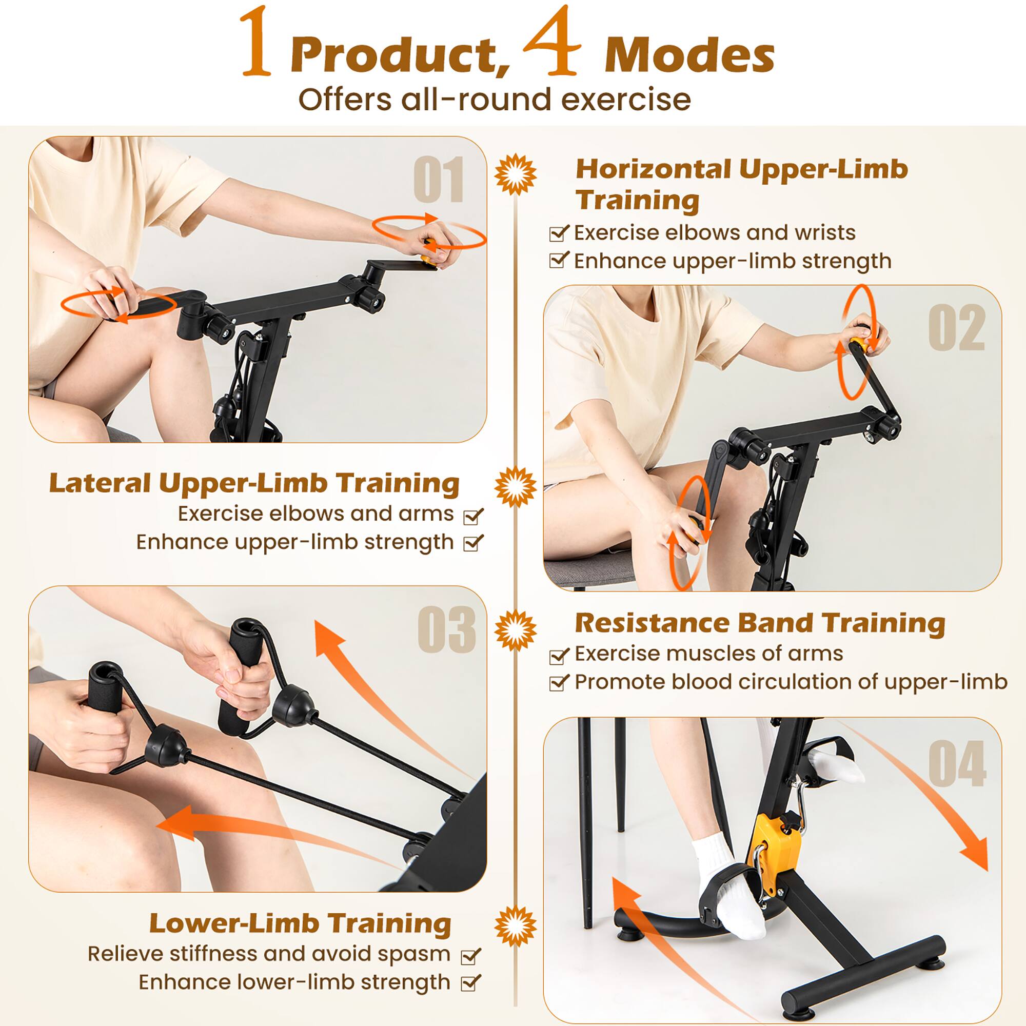 1 Product, 4 Modes  
Offers all-round exercise  

01 Horizontal Upper-Limb Training  
Exercise elbows and wrists  
Enhance upper-limb strength  

02 Lateral Upper-Limb Training  
Exercise elbows and arms  
Enhance upper-limb strength  

03 Resistance Band Training  
Exercise muscles of arms  
Promote blood circulation of upper-limb  

04 Lower-Limb Training  
Relieve stiffness and avoid spasm  
Enhance lower-limb strength