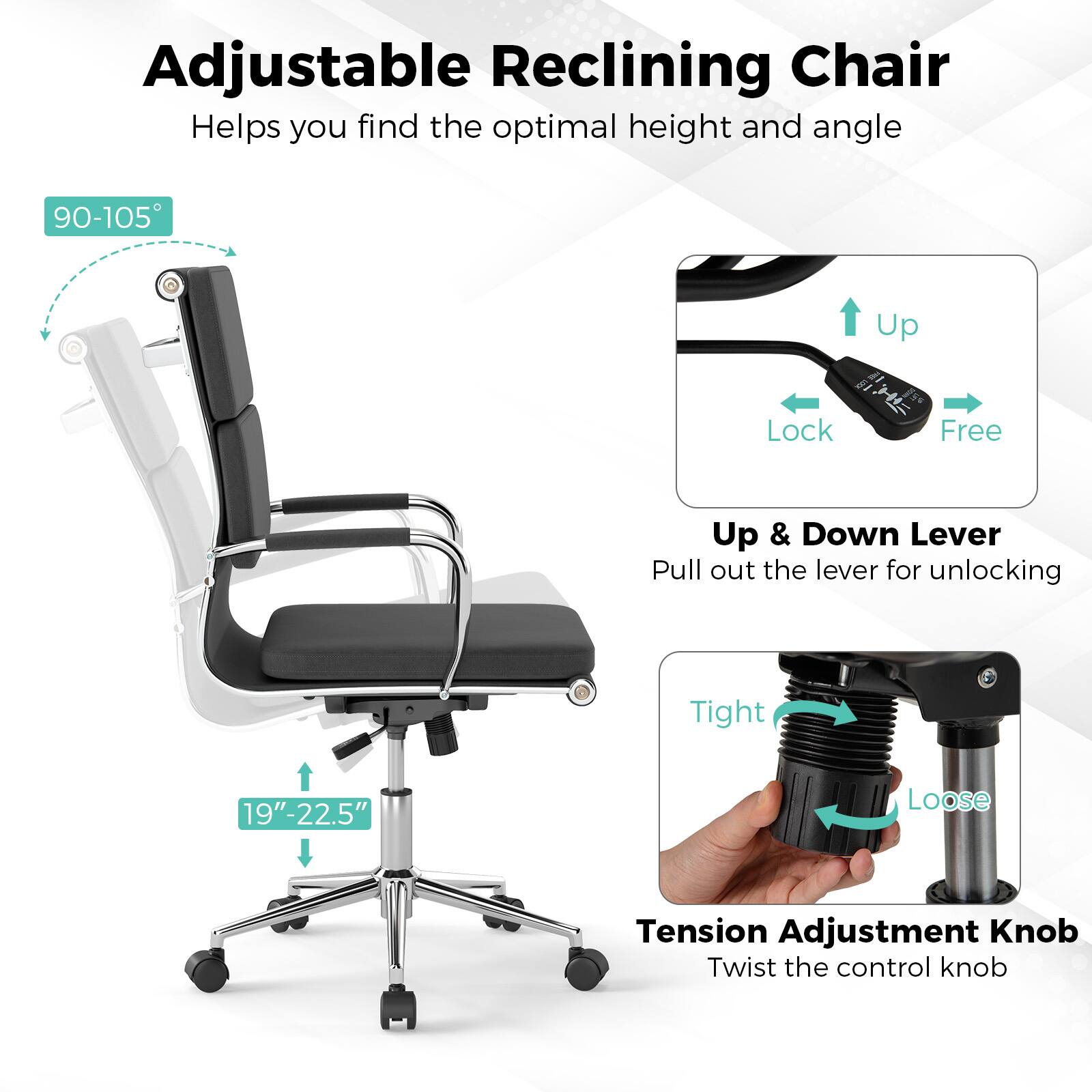 Adjustable Reclining Chair  
Helps you find the optimal height and angle  

90-105°  

Up & Down Lever  
Pull out the lever for unlocking  

Tension Adjustment Knob  
Twist the control knob  

19"-22.5"