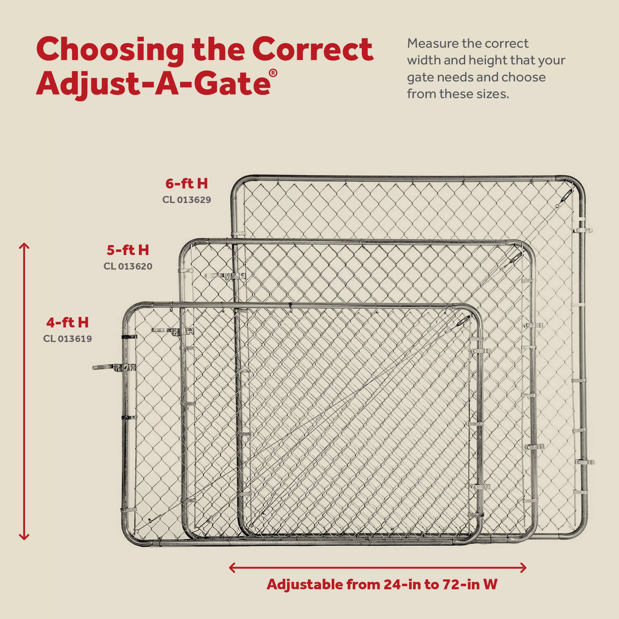 Choosing the Correct Adjust-A-Gate®

Measure the correct width and height that your gate needs and choose from these sizes.

- 4-ft H CL 013619
- 5-ft H CL 013620
- 6-ft H CL 013629

Adjustable from 24-in to 72-in W
