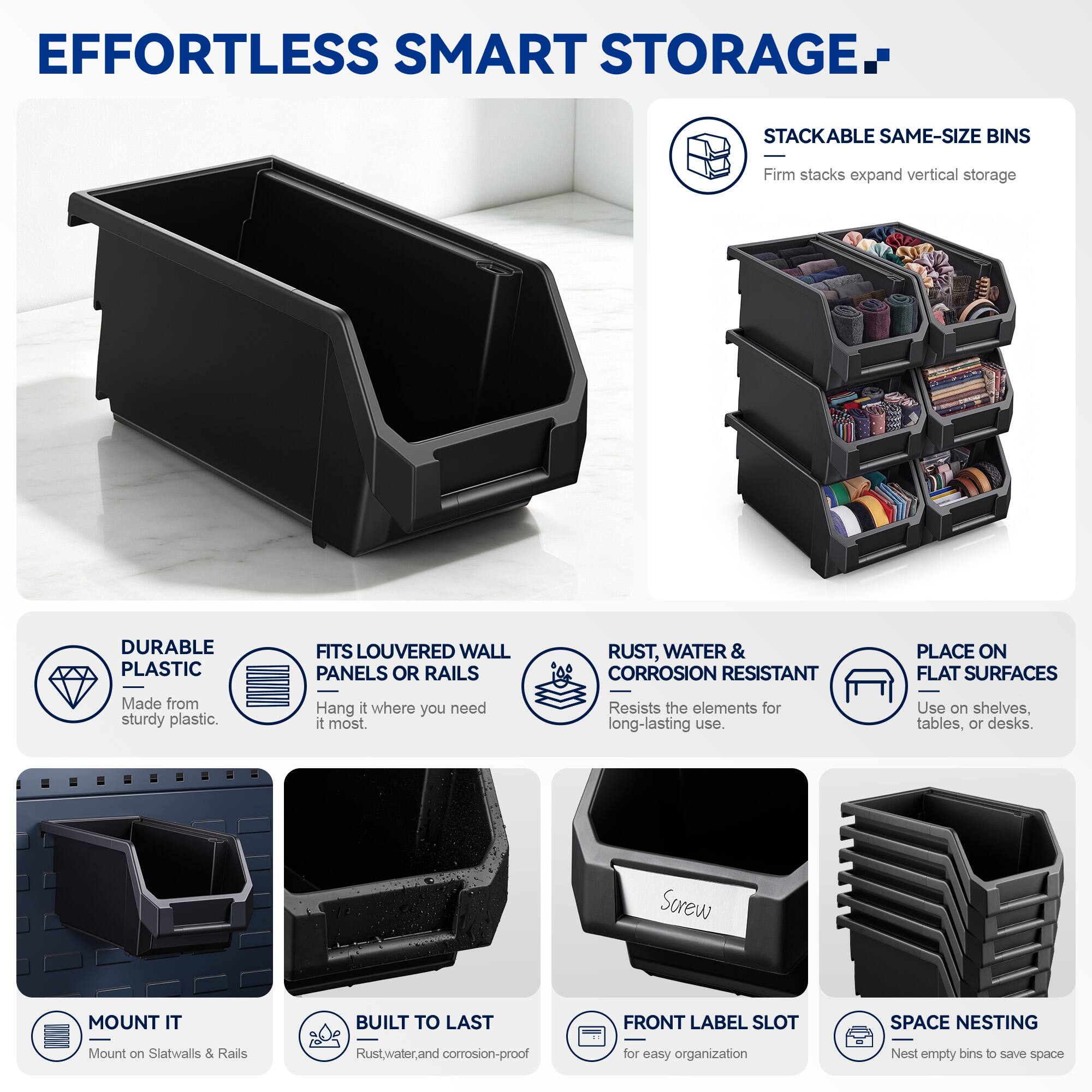 EFFORTLESS SMART STORAGE

STACKABLE SAME-SIZE BINS
Firm stacks expand vertical storage

DURABLE PLASTIC
Made from sturdy plastic

FITS LOUVERED WALL PANELS OR RAILS
Hang it where you need it most

RUST, WATER & CORROSION RESISTANT
Resists the elements for long-lasting use

PLACE ON FLAT SURFACES
Use on shelves, tables, or desks

MOUNT IT
Mount on Slatwalls & Rails

BUILT TO LAST
Rust, water, and corrosion-proof

FRONT LABEL SLOT
for easy organization

SPACE NESTING
Nest empty bins to save space