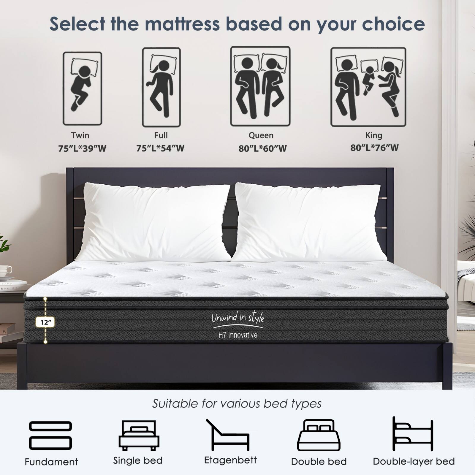 Select the mattress based on your choice

- Twin: 75"L*39"W
- Full: 75"L*54"W
- Queen: 80"L*60"W
- King: 80"L*76"W

12" Unwind in style H7 Innovative

Suitable for various bed types

- Fundament
- Single bed
- Etagenbett
- Double bed
- Double-layer bed