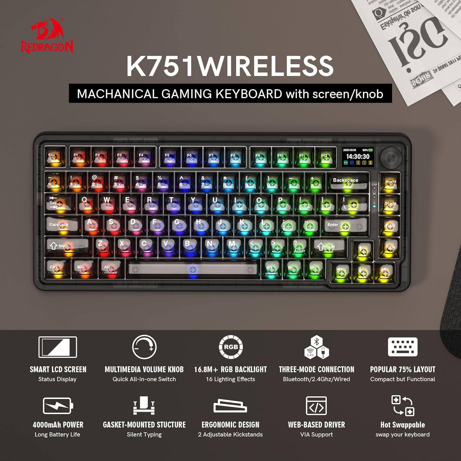 **REDRAGON**

**K751WIRELESS**

**MACHANICAL GAMING KEYBOARD with screen/knob**

- **SMART LCD SCREEN**
  - Status Display

- **MULTIMEDIA VOLUME KNOB**
  - Quick All-in-one Switch

- **16.8M+ RGB BACKLIGHT**
  - 16 Lighting Effects

- **THREE-MODE CONNECTION**
  - Bluetooth/2.4Ghz/Wired

- **POPULAR 75% LAYOUT**
  - Compact but Functional

- **4000mAh POWER**
  - Long Battery Life

- **GASKET-MOUNTED STRUCTURE**
  - Silent Typing

- **ERGONOMIC DESIGN**
  - 2 Adjustable Kickstands

- **WEB-BASED DRIVER VIA**
  - Support

- **Hot Swappable**
  - swap your keyboard
