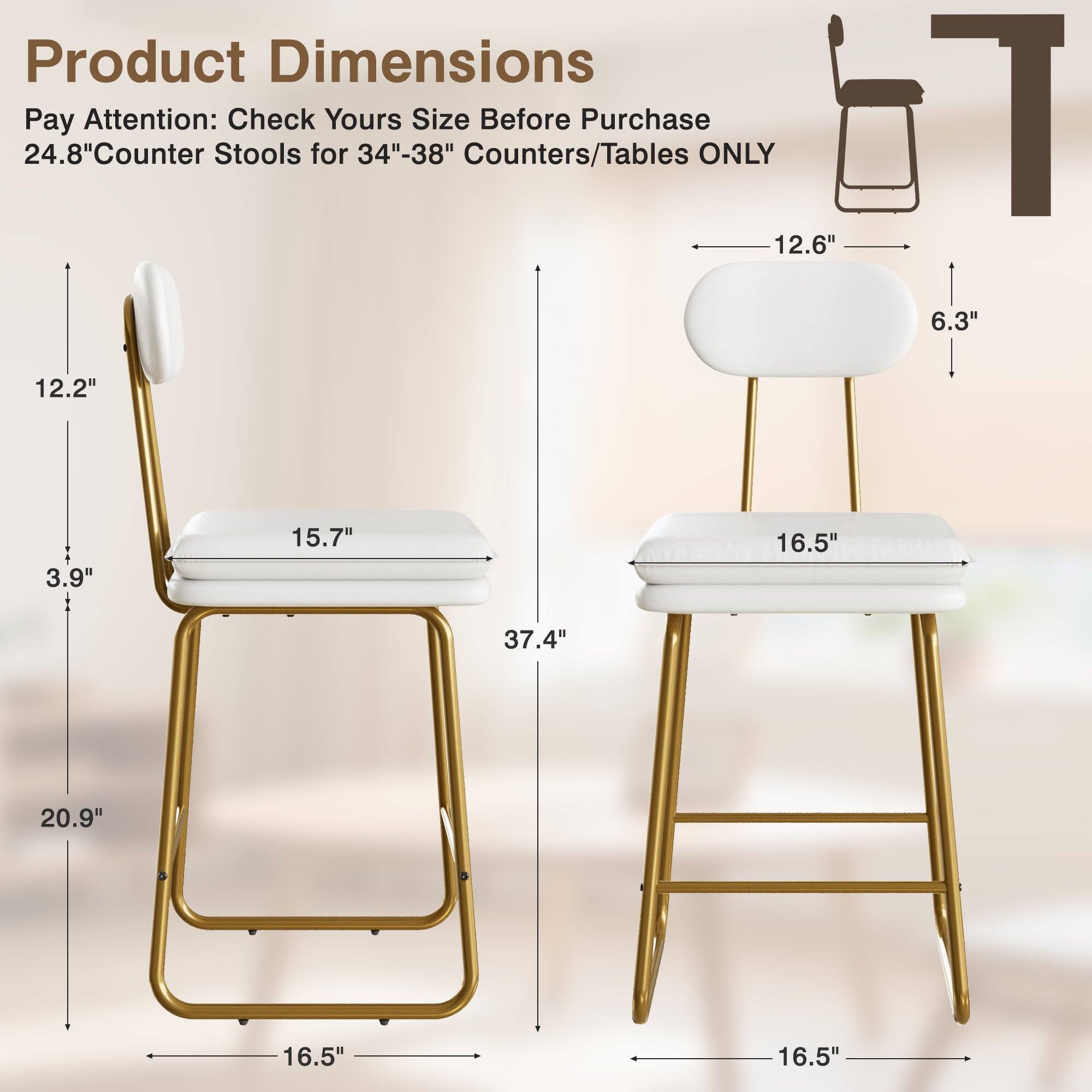 Product Dimensions  
Pay Attention: Check Yours Size Before Purchase  
24.8" Counter Stools for 34"-38" Counters/Tables ONLY  

- Height: 20.9"  
- Seat Height: 15.7"  
- Seat Width: 16.5"  
- Seat Depth: 12.6"  
- Backrest Height: 6.3"  
- Overall Width: 16.5"  
- Overall Depth: 16.5"  
- Overall Height: 37.4"