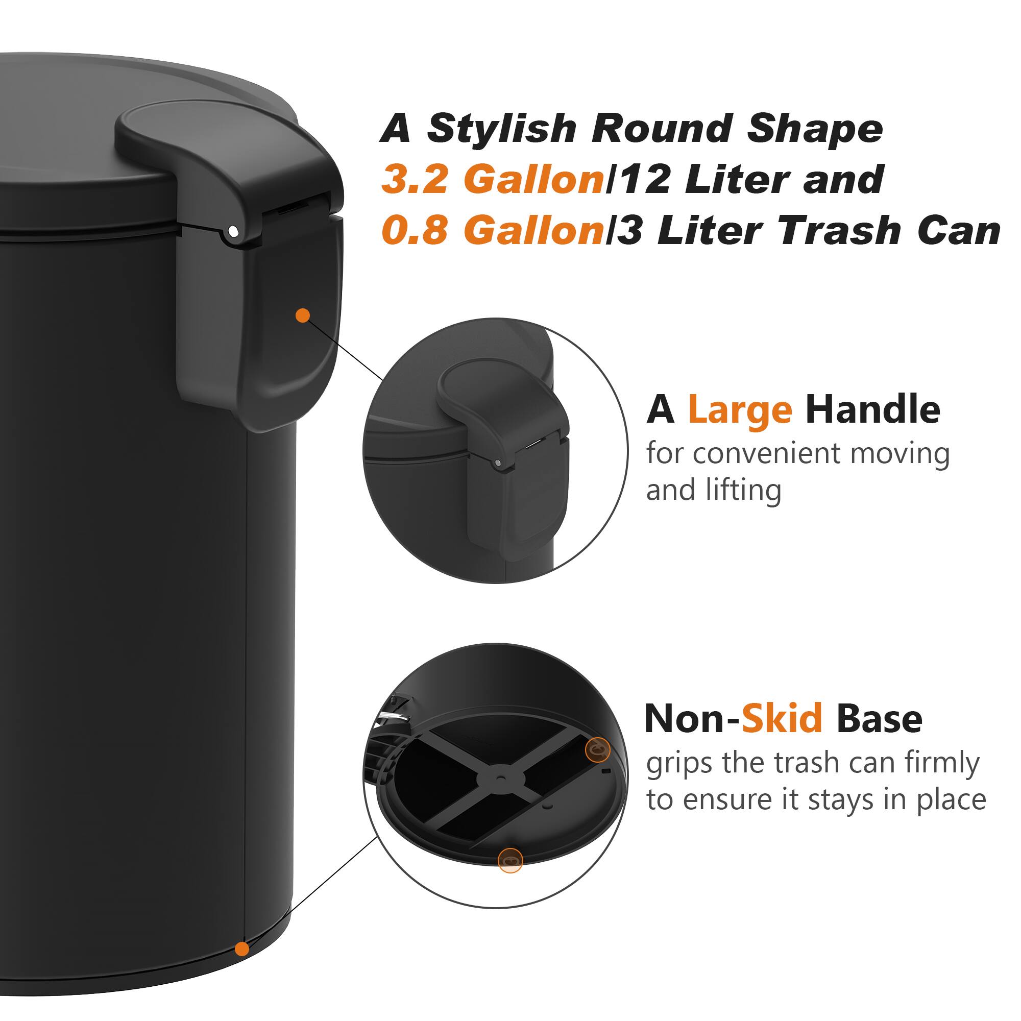 A Stylish Round Shape 3.2 Gallon/12 Liter and 0.8 Gallon/3 Liter Trash Can

A Large Handle for convenient moving and lifting

Non-Skid Base grips the trash can firmly to ensure it stays in place