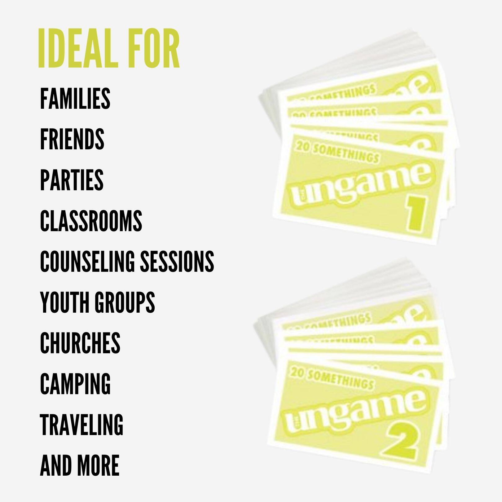 IDEAL FOR  
FAMILIES  
FRIENDS  
PARTIES  
CLASSROOMS  
COUNSELING SESSIONS  
YOUTH GROUPS  
CHURCHES  
CAMPING  
TRAVELING  
AND MORE  

20 SOMETHINGS  
UNGAME 1  
UNGAME 2