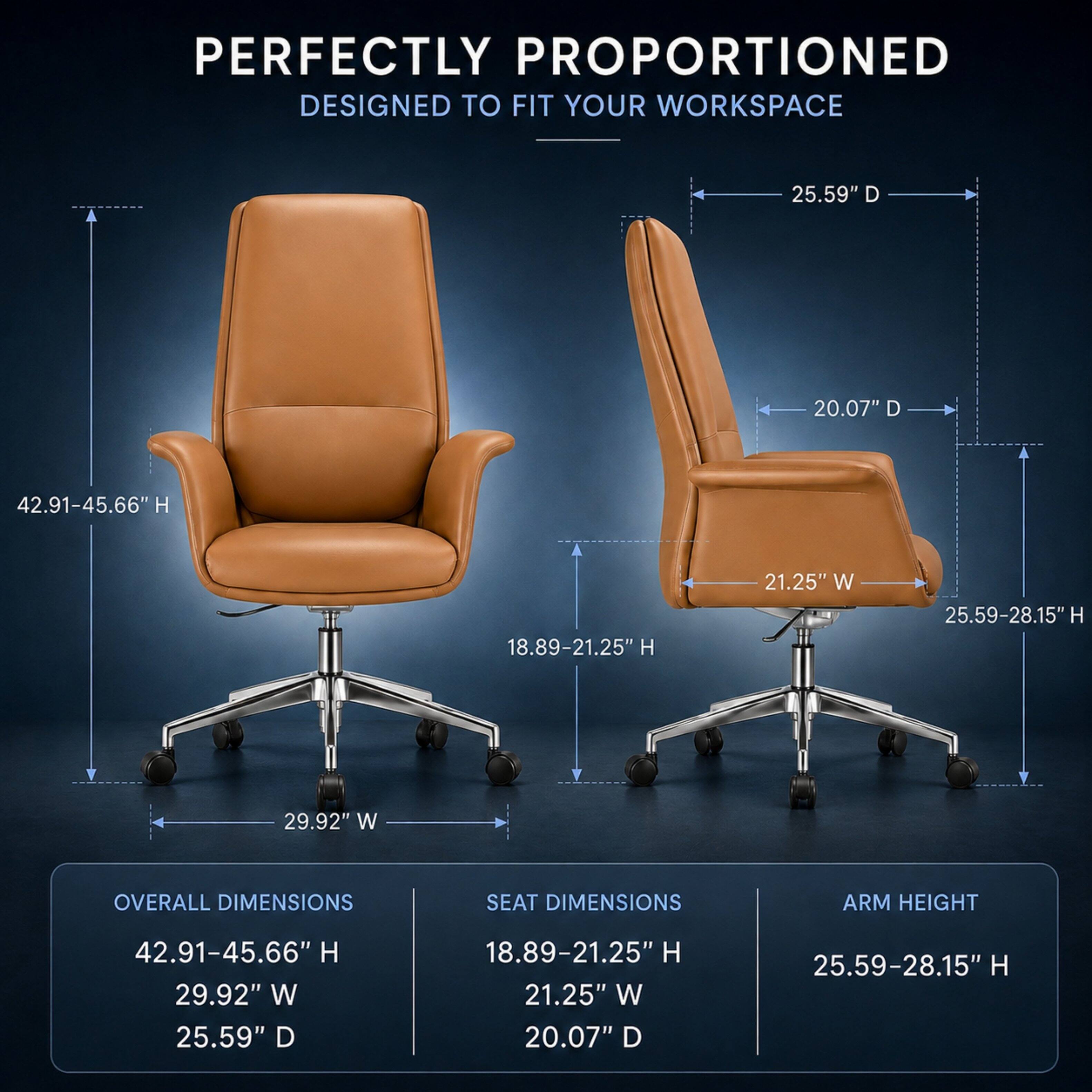 PERFECTLY PROPORTIONED  
DESIGNED TO FIT YOUR WORKSPACE

OVERALL DIMENSIONS  
42.91-45.66" H  
29.92" W  
25.59" D

SEAT DIMENSIONS  
18.89-21.25" H  
21.25" W  
20.07" D

ARM HEIGHT  
25.59-28.15" H