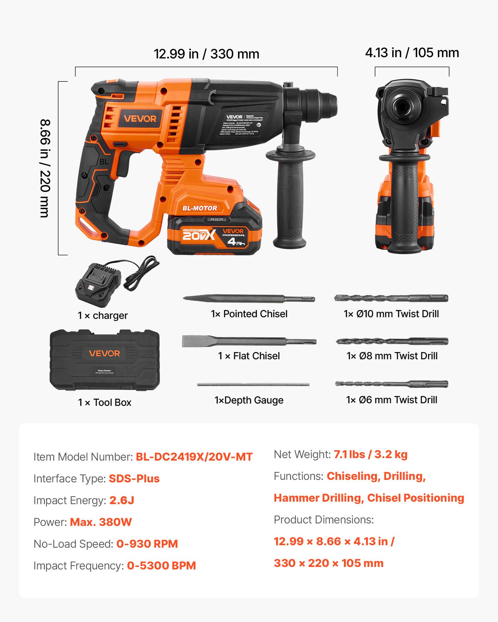 12.99 in / 330 mm  
4.13 in / 105 mm  
8.66 in / 220 mm  

VEVOR  
BL-MOTOR CHEETED VEVOR 20 POLPECIAL 4A  

1 x charger  
1 x Pointed Chisel  
1 x 010 mm Twist Drill  
1 x Flat Chisel  
1 x 08 mm Twist Drill  
1 x Tool Box  
1 x Depth Gauge  
1 x 06 mm Twist Drill  

Item Model Number: BL-DC2419X/20V-MT  
Net Weight: 7.1lbs / 3.2 kg  
Interface Type: SDS-Plus  
Functions: Chiseling, Drilling, Hammer Drilling, Chisel Positioning  
Impact Energy: 2.6J  
Power: Max. 380W  
No-Load Speed: 0-930 RPM  
Impact Frequency: 0-5300 BPM  
Product Dimensions: 12.99 x 8.66 x 4.13 in / 330 x 220 x 105 mm