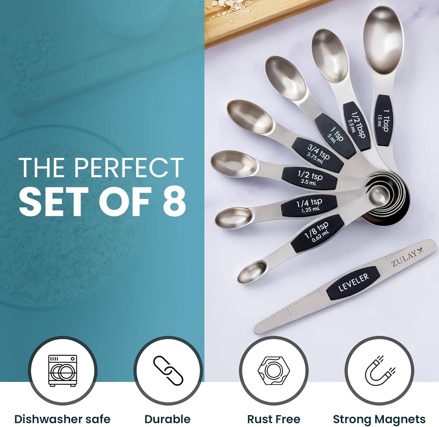 THE PERFECT SET OF 8

- 1/2 Tbsp 7.5ml
- 1 Tbsp 15ml
- 1/2 tsp 2.5ml
- 1/4 tsp 1.25ml
- 1/8 tsp 0.62ml

ZULAY LEVELER

Dishwasher safe
Durable
Rust Free
Strong Magnets