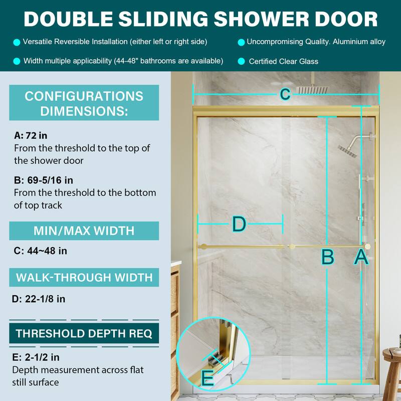 DOUBLE SLIDING SHOWER DOOR

Versatile Reversible Installation (either left or right side)
Uncompromising Quality. Aluminium alloy
Width multiple applicability (44-48" bathrooms are available)
Certified Clear Glass

CONFIGURATIONS DIMENSIONS:
A: 72 in
From the threshold to the top of the shower door

B: 69-5/16 in
From the threshold to the bottom of top track

MIN/MAX WIDTH
C: 44~48 in

WALK-THROUGH WIDTH
D: 22-1/8 in

THRESHOLD DEPTH REQ
E: 2-1/2 in
Depth measurement across flat still surface