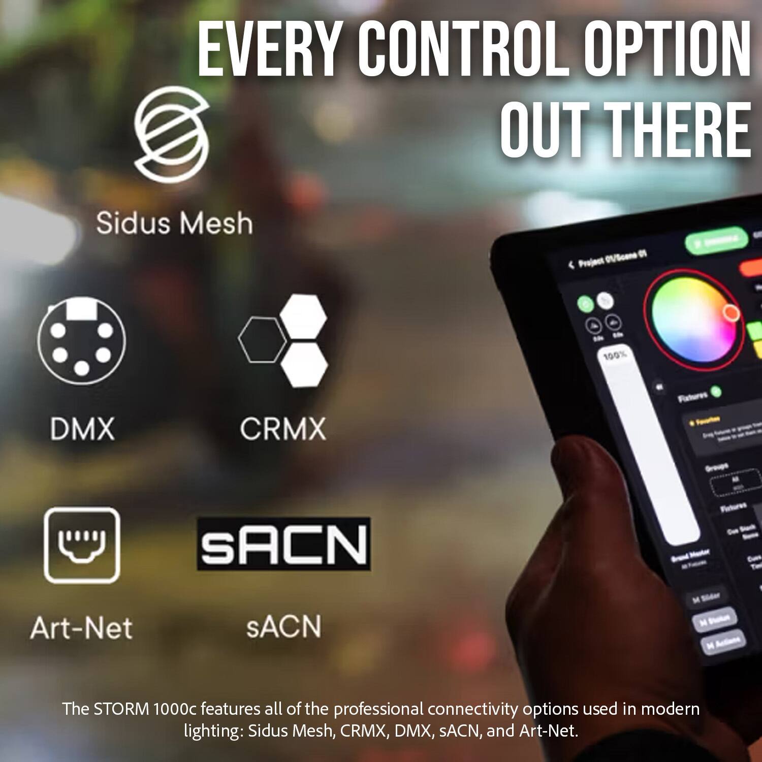 EVERY CONTROL OPTION OUT THERE

Sidus Mesh
DMX
CRMX
Art-Net
sACN

The STORM 1000c features all of the professional connectivity options used in modern lighting: Sidus Mesh, CRMX, DMX, sACN, and Art-Net.