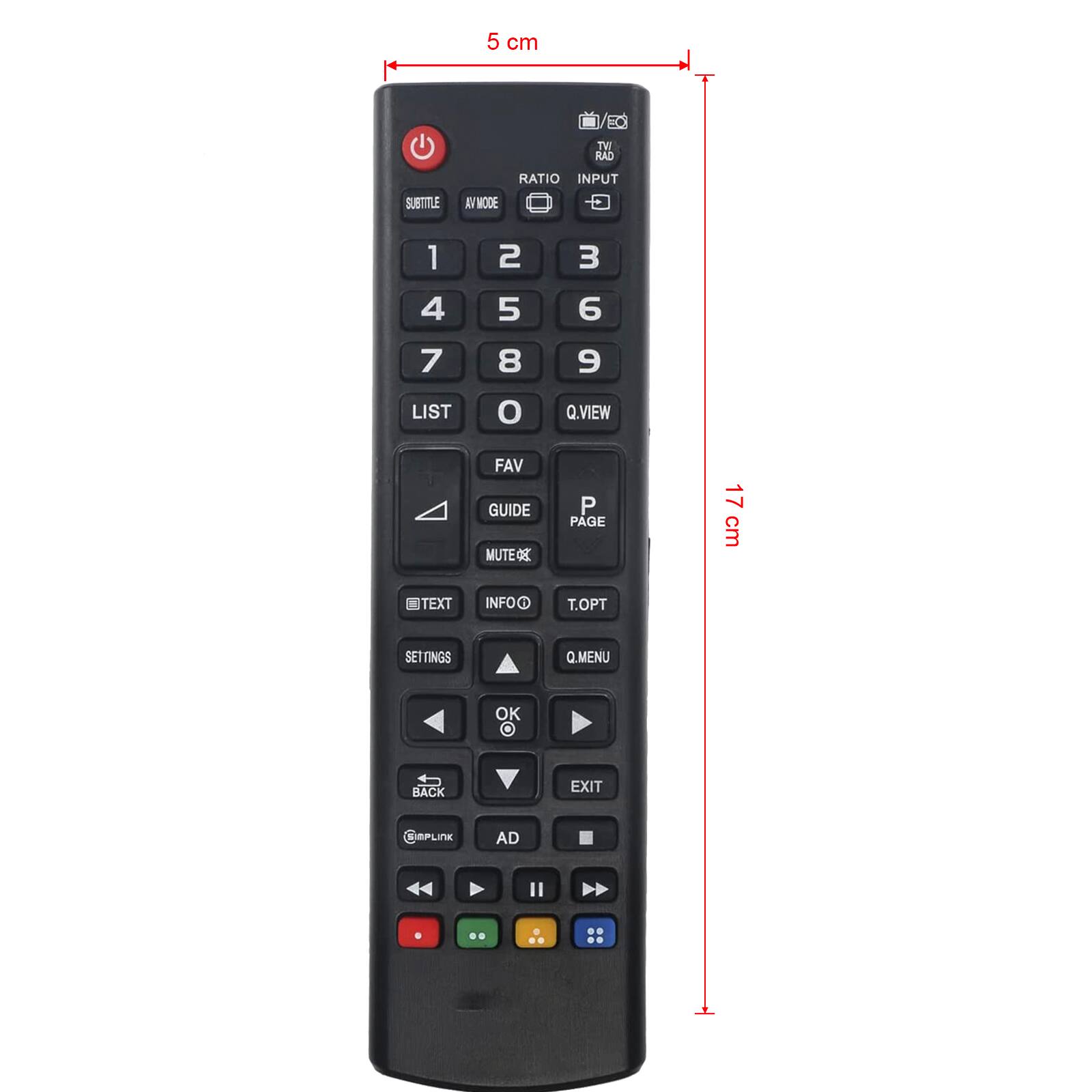 5 cm

TVI RAD
RATIO INPUT
SUBTITLE
AV MODE
1
2
3
4
5
6
7
8
e
LIST
O
Q.VIEW
FAV GUIDE MUTE
P PAGE
17 cm
@TEXT
INFOO
T.OPT
SETTINGS
Q.MENU
OK
BACK
EXIT
PLINK
AD