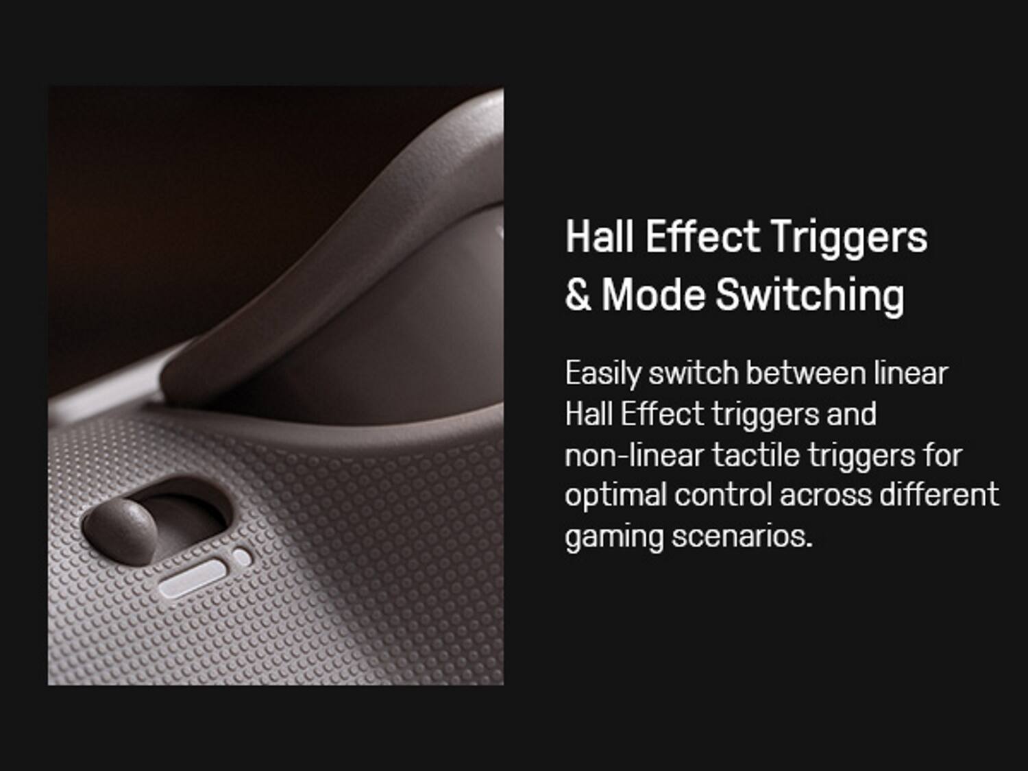 Hall Effect Triggers & Mode Switching

Easily switch between linear Hall Effect triggers and non-linear tactile triggers for optimal control across different gaming scenarios.