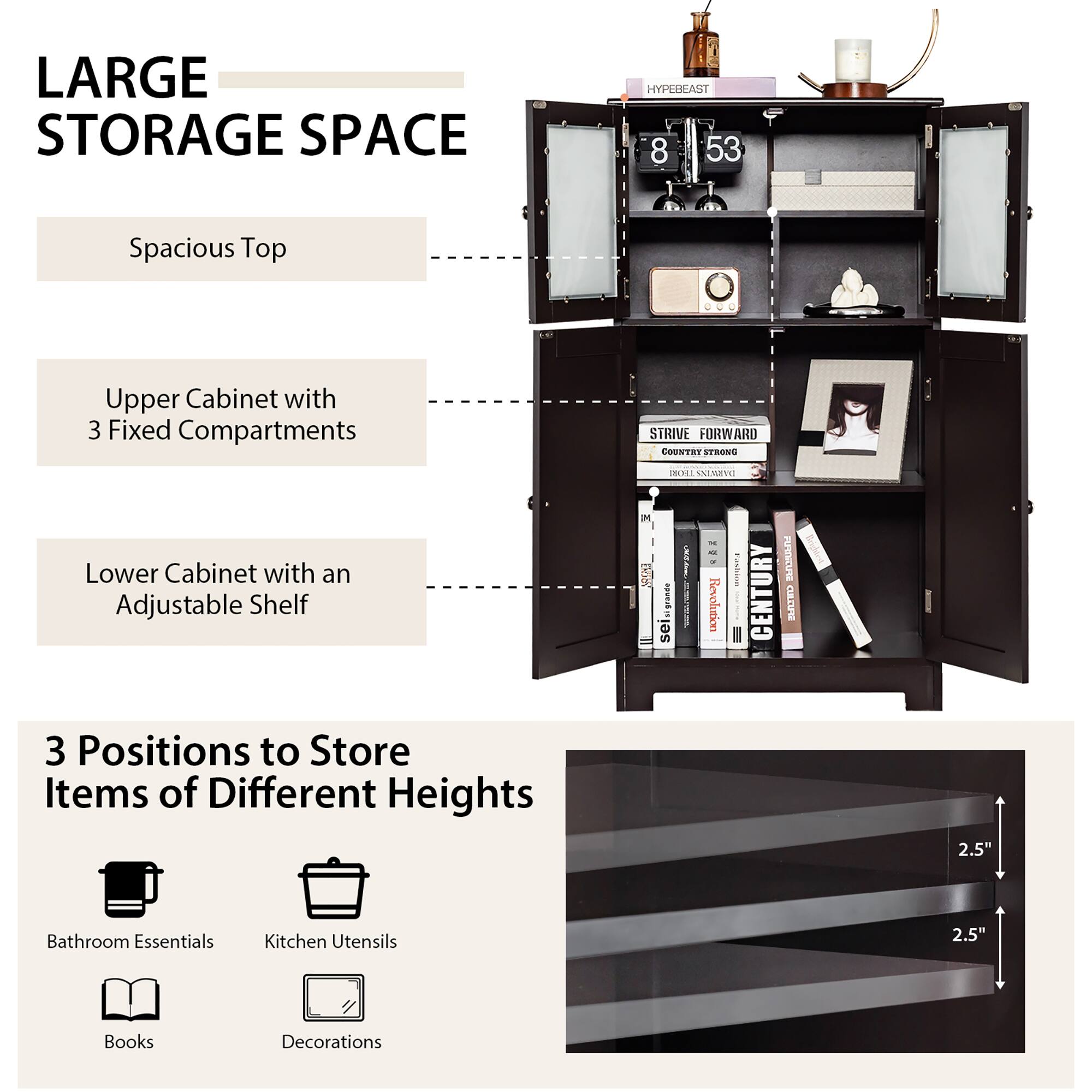 LARGE STORAGE SPACE

HYPEBEAST
8 53
Spacious Top
Upper Cabinet with 3 Fixed Compartments
STRIVE FORWARD
COUNTRY STRONG
TROHE SAMEV
Lower Cabinet with an Adjustable Shelf

3 Positions to Store Items of Different Heights
2.5"
Bathroom Essentials
Kitchen Utensils
2.5"
Books
Decorations