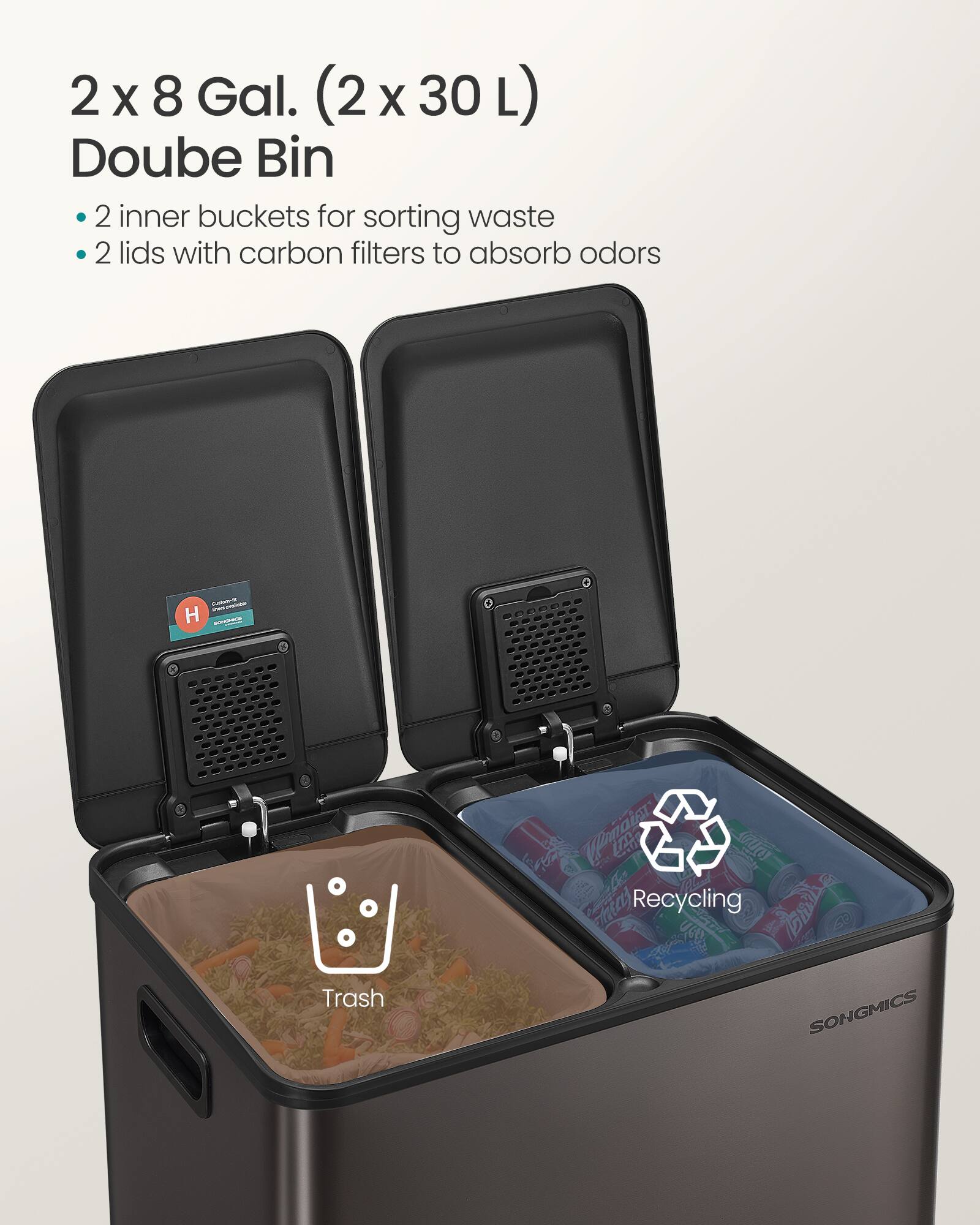 2 x 8 Gal. (2 x 30 L) Double Bin

- 2 inner buckets for sorting waste
- 2 lids with carbon filters to absorb odors

H

SONGMICS