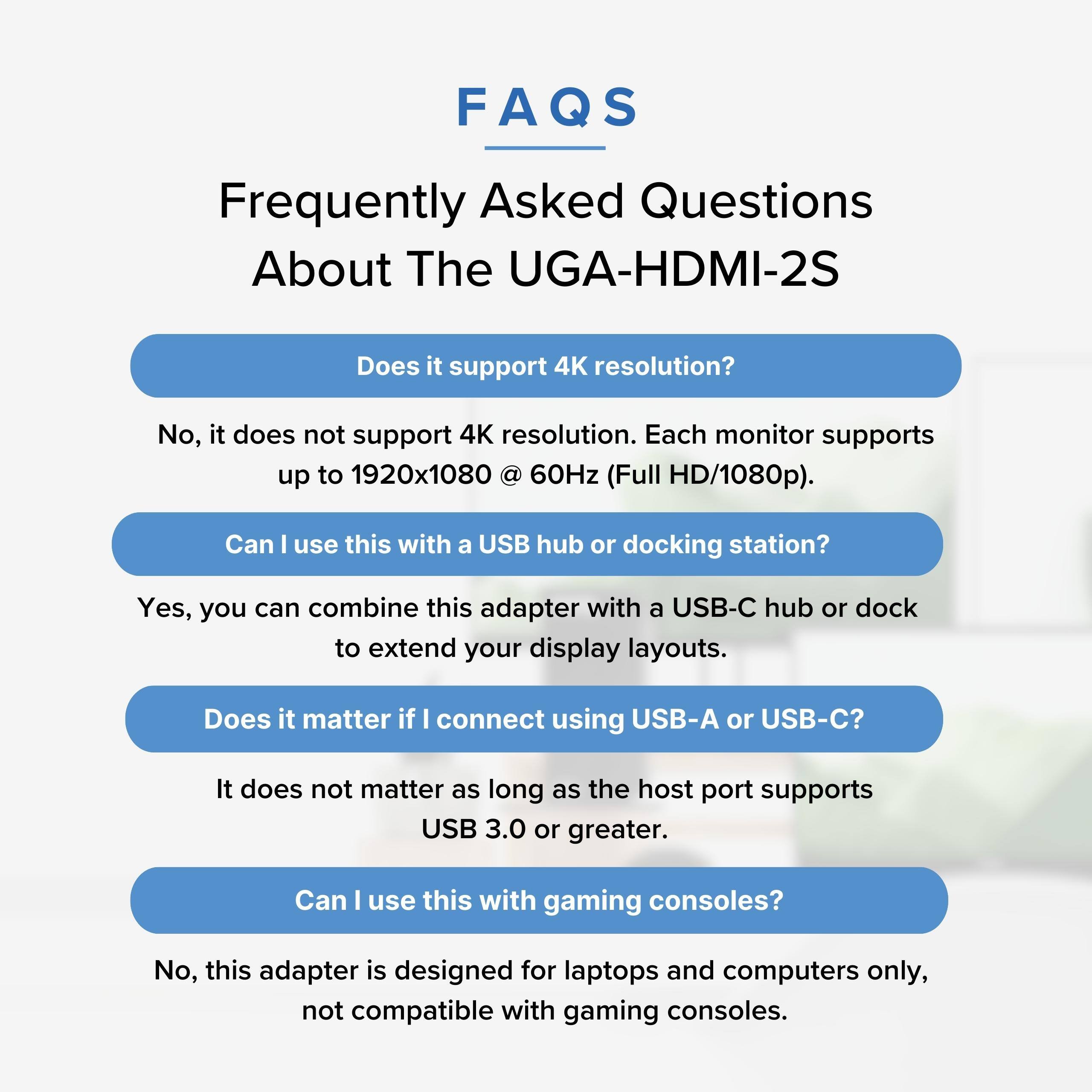 FAQS Frequently Asked Questions About The UGA-HDMI-2S

Does it support 4K resolution?
No, it does not support 4K resolution. Each monitor supports up to 1920x1080 @ 60Hz (Full HD/1080p).

Can I use this with a USB hub or docking station?
Yes, you can combine this adapter with a USB-C hub or dock to extend your display layouts.

Does it matter if I connect using USB-A or USB-C?
It does not matter as long as the host port supports USB 3.0 or greater.

Can I use this with gaming consoles?
No, this adapter is designed for laptops and computers only, not compatible with gaming consoles.