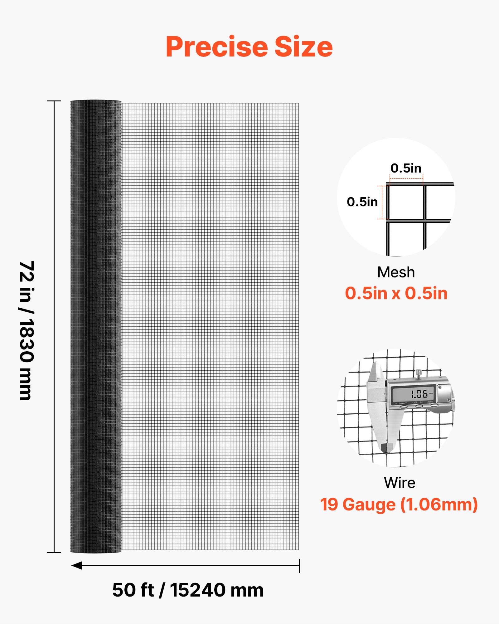 Precise Size  
0.5in x 0.5in  
72 in / 1830 mm  

Mesh  
0.5in x 0.5in  

Wire  
19 Gauge (1.06mm)  

50 ft / 15240 mm