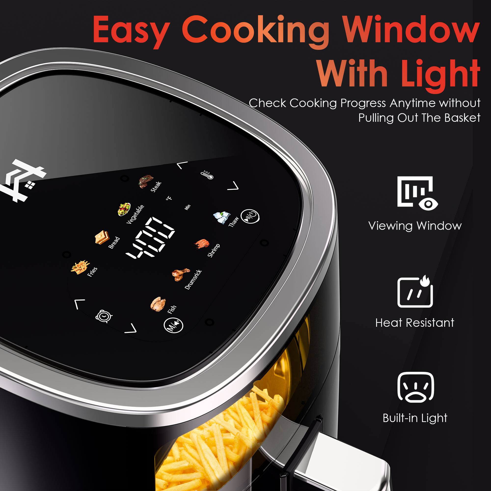 Easy Cooking Window With Light  
Check Cooking Progress Anytime without Pulling Out The Basket  

- Viewing Window  
- Heat Resistant  
- Built-in Light  

Fries - Steak  
Vegetable Thaw  
Bread  
Shrimp  
Drumstick  
Fish