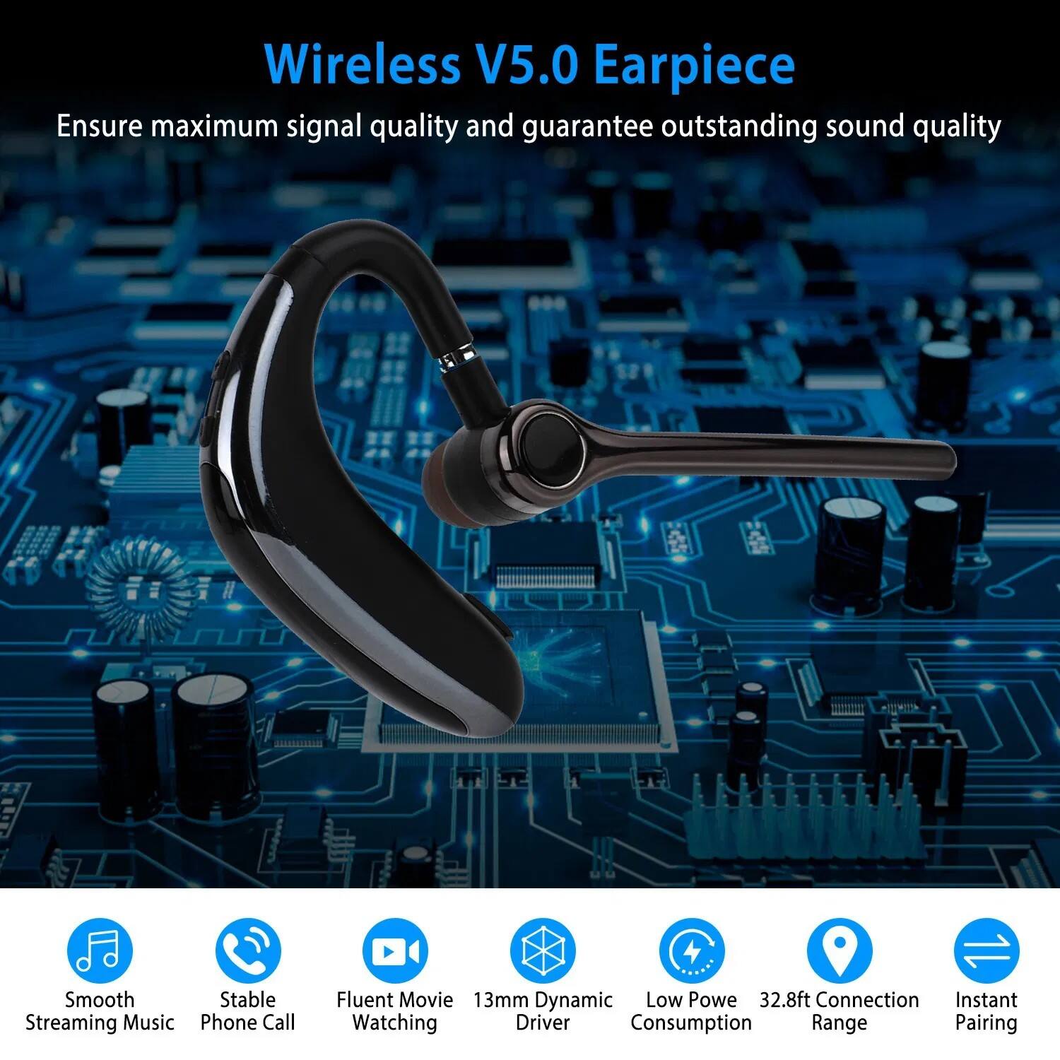 Wireless V5.0 Earpiece  
Ensure maximum signal quality and guarantee outstanding sound quality

- Smooth Streaming Music
- Stable Phone Call
- Fluent Movie Watching
- 13mm Dynamic Driver
- Low Power Consumption
- 32.8ft Connection Range
- Instant Pairing