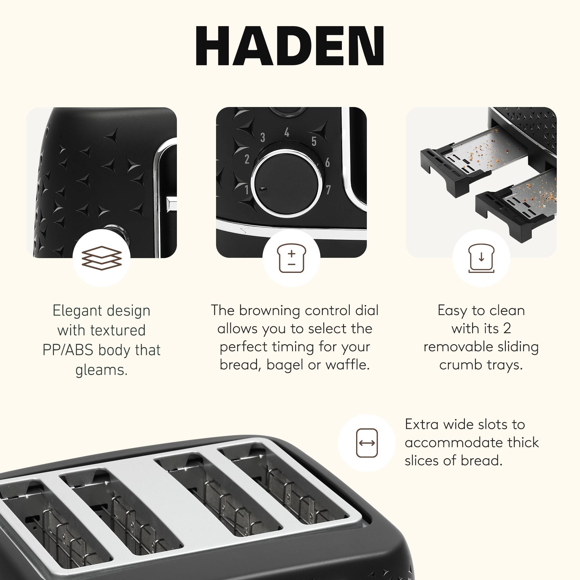 HADEN

- Elegant design with textured PP/ABS body that gleams.
- The browning control dial allows you to select the perfect timing for your bread, bagel or waffle.
- Easy to clean with its 2 removable sliding crumb trays.
- Extra wide slots to accommodate thick slices of bread.