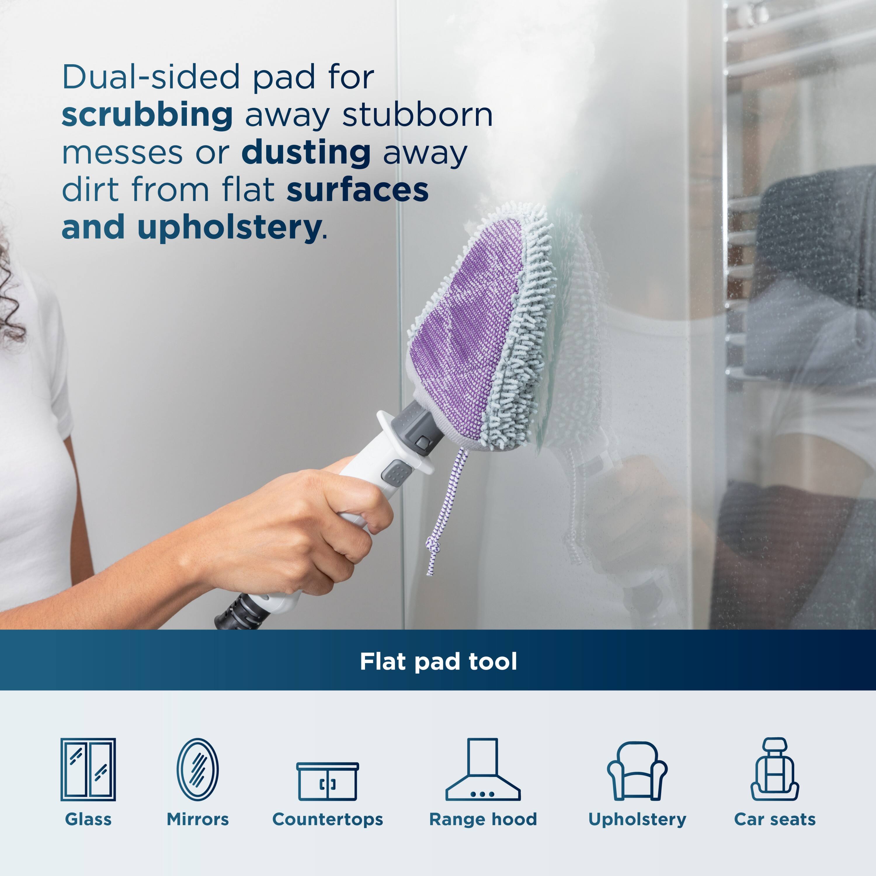Dual-sided pad for scrubbing away stubborn messes or dusting away dirt from flat surfaces and upholstery.

Flat pad tool

- Glass
- Mirrors
- Countertops
- Range hood
- Upholstery
- Car seats