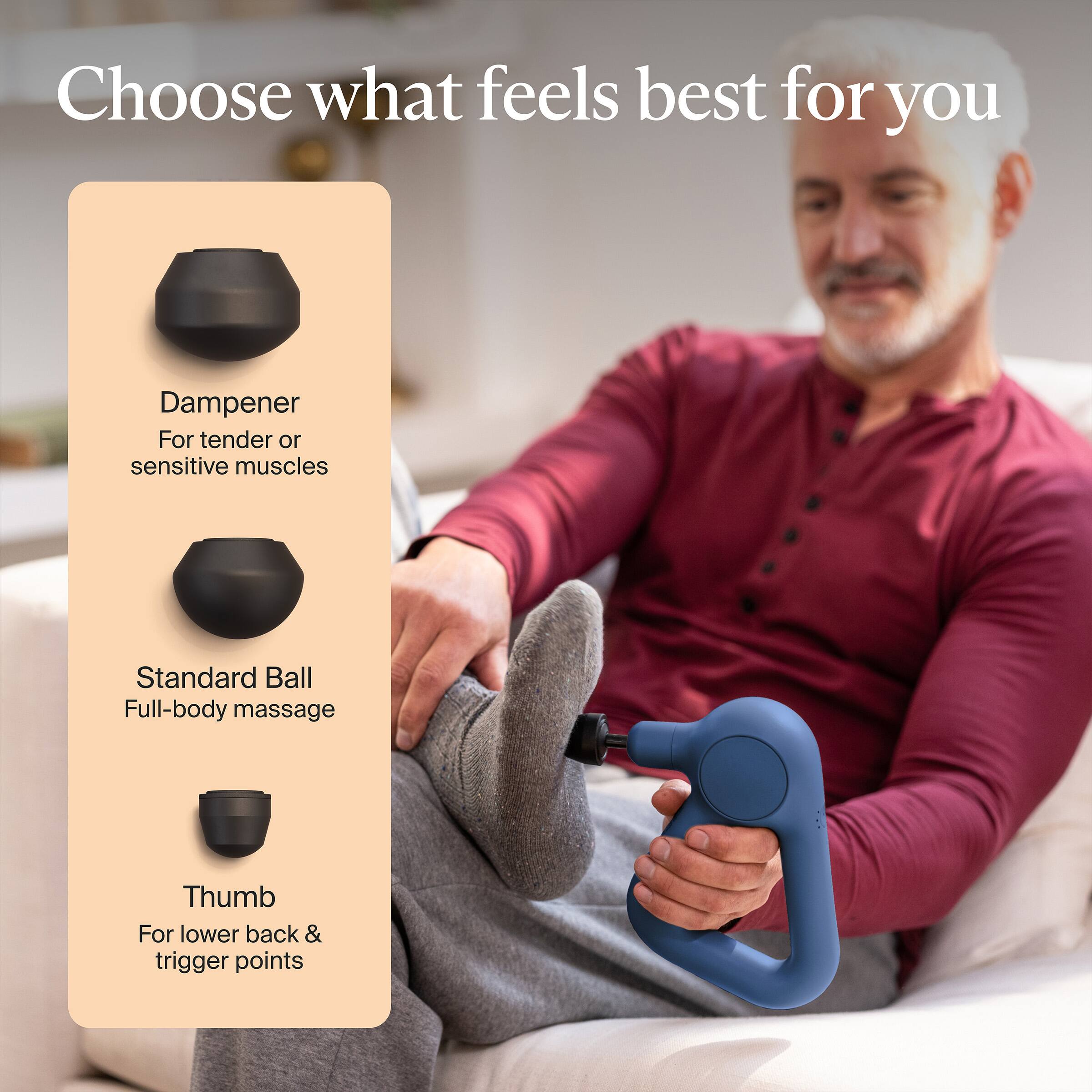 Choose what feels best for you

Dampener  
For tender or sensitive muscles

Standard Ball  
Full-body massage

Thumb  
For lower back & trigger points