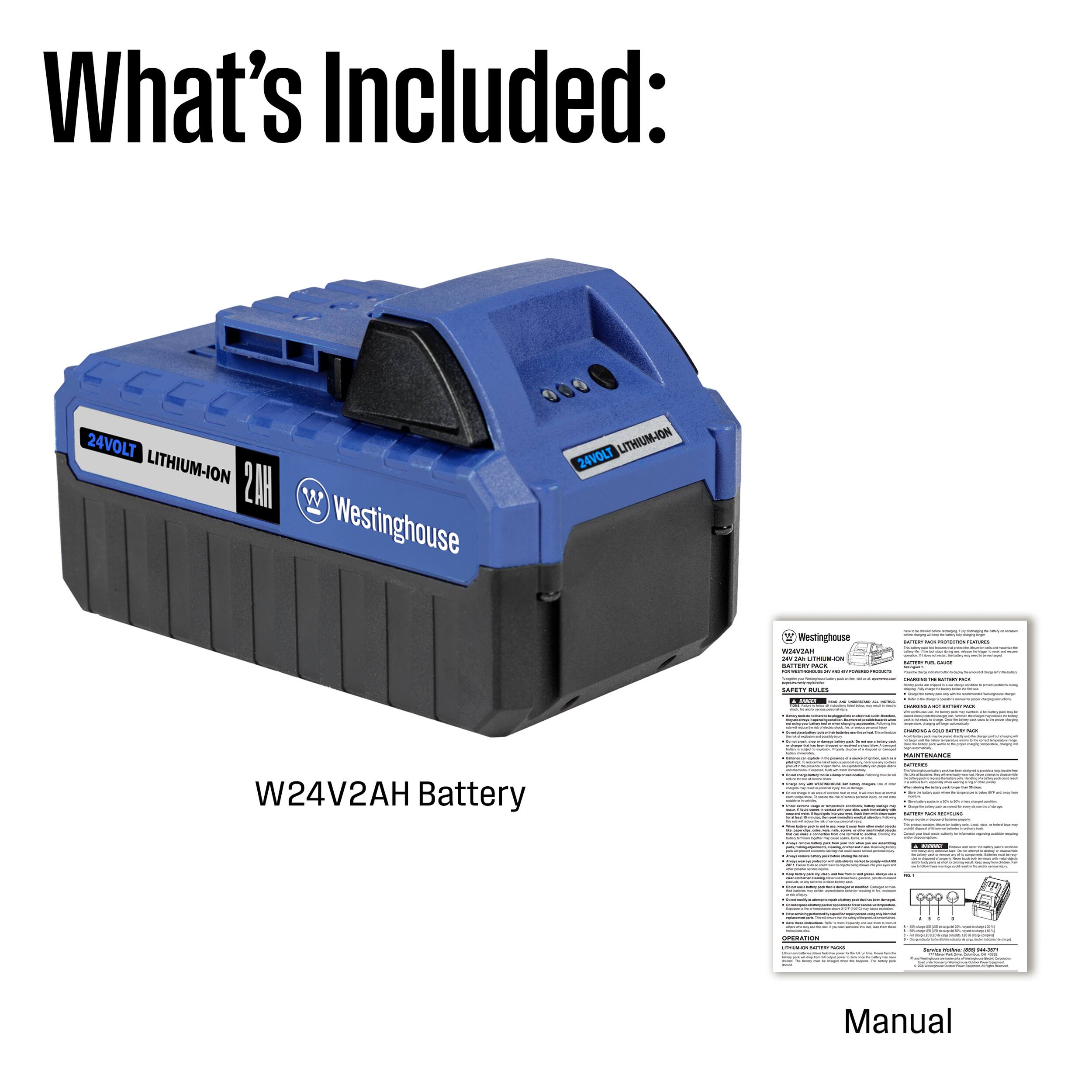 What's Included:  
24VOLT LITHIUM-ION 2AH Westinghouse LITHIUM-ION 24VOLT Battery  
W24V2AH  
Manual