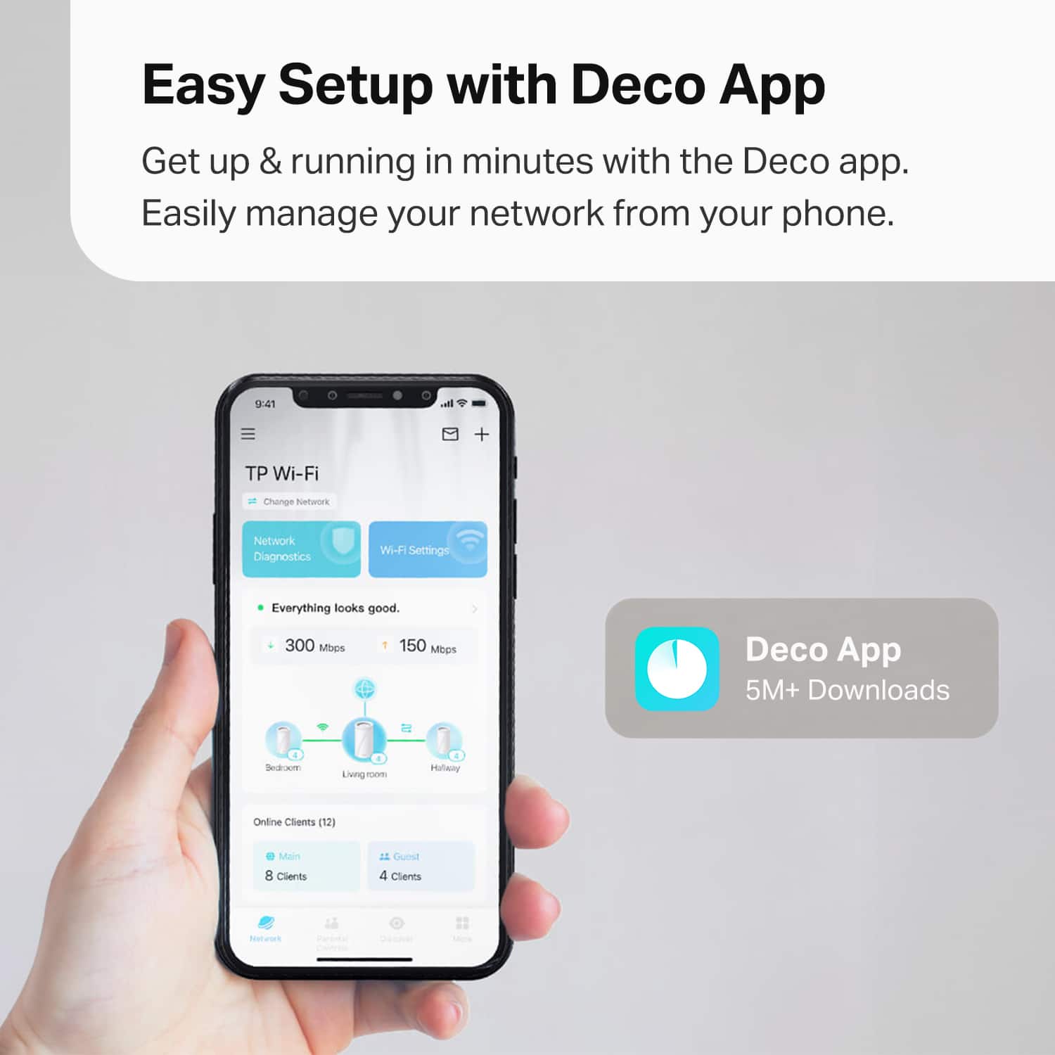 Easy Setup with Deco App
Get up & running in minutes with the Deco app. Easily manage your network from your phone.
TP Wi-Fi
Change Network
Network Diagnostics
Wi-Fi Settings
Everything looks good.
300 Mbps
150 Mbps
Deco App
5M+ Downloads
Online Clients (12)
Main
8 Clients
Guest
4 Clients
Bedroom
Living room
Hallway