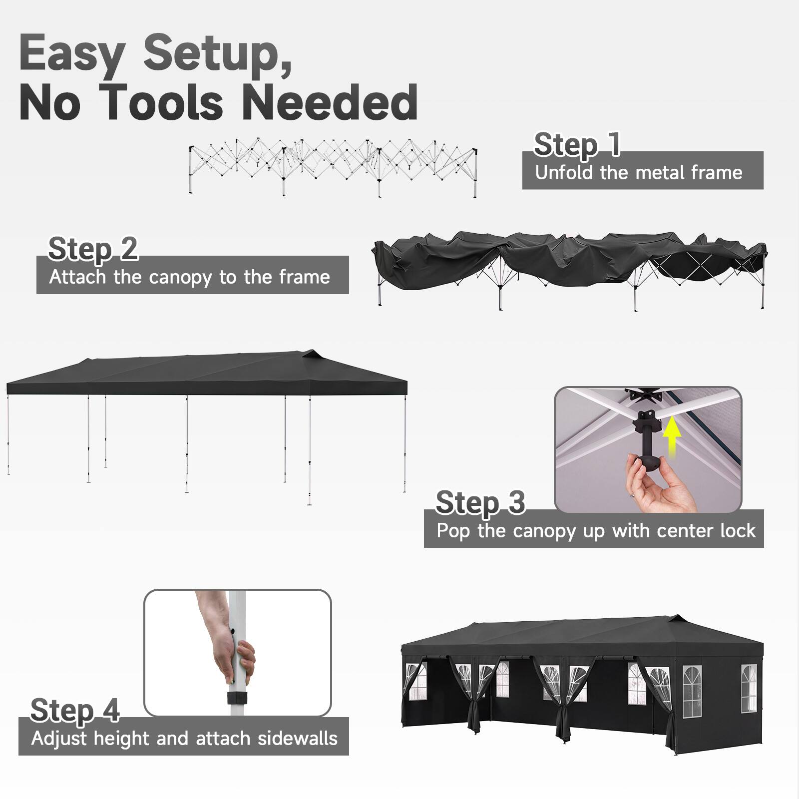 Easy Setup, No Tools Needed

Step 1: Unfold the metal frame

Step 2: Attach the canopy to the frame

Step 3: Pop the canopy up with center lock

Step 4: Adjust height and attach sidewalls