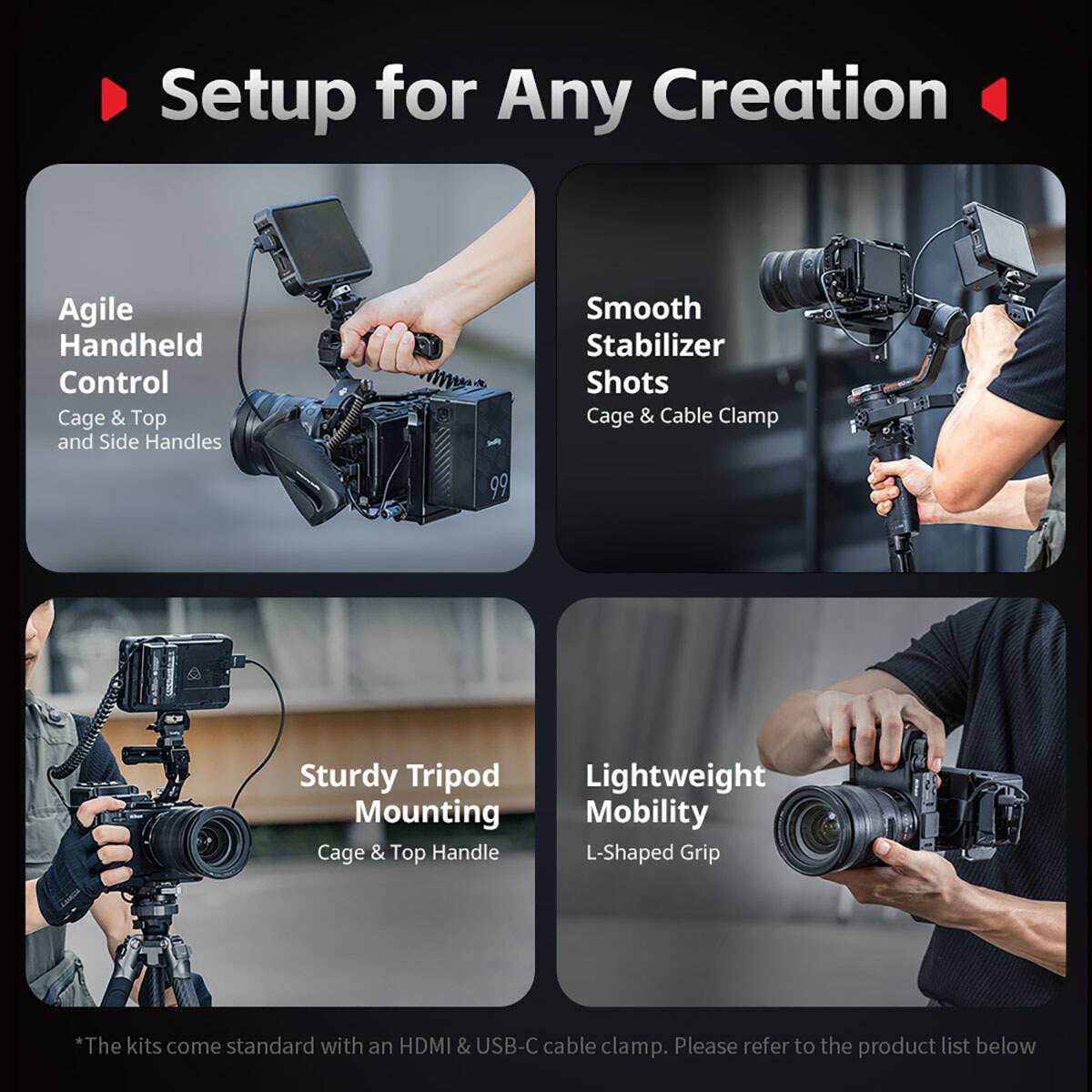 Setup for Any Creation

Agile Handheld Control
Cage & Top and Side Handles

Smooth Stabilizer Shots
Cage & Cable Clamp

Sturdy Tripod Mounting
Cage & Top Handle

Lightweight Mobility
L-Shaped Grip

*The kits come standard with an HDMI & USB-C cable clamp. Please refer to the product list below