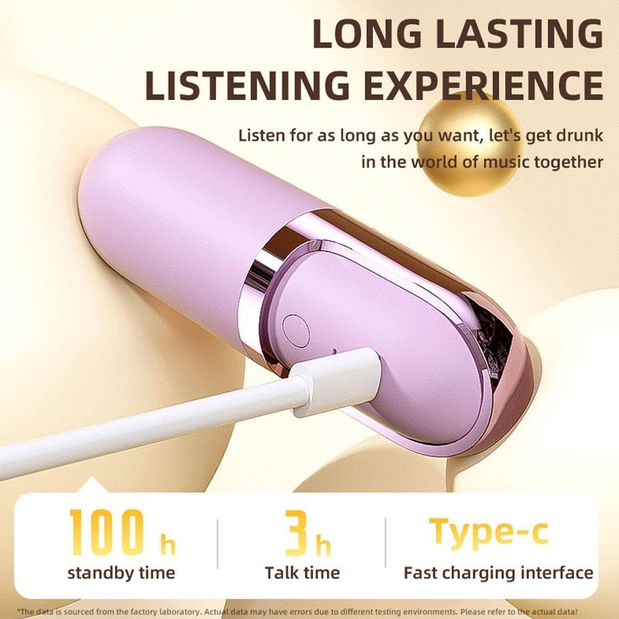 LONG LASTING LISTENING EXPERIENCE  
Listen for as long as you want, let's get drunk in the world of music together  

100 h standby time  
3 h Talk time  
Type-c Fast charging interface  

*The data is sourced from the factory laboratory. Actual data may have errors due to different testing environments. Please refer to the actual data!*