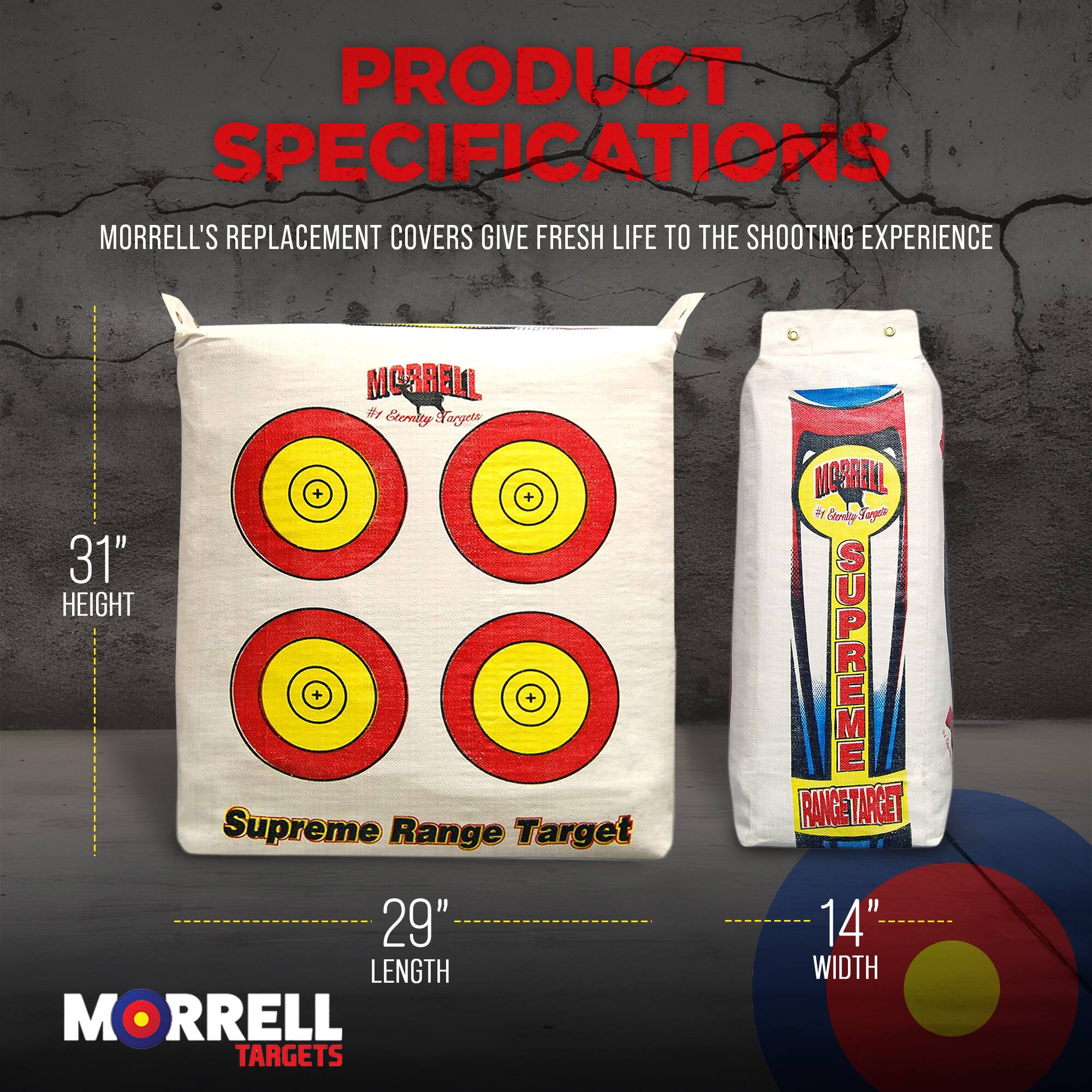 PRODUCT SPECIFICATIONS  
MORRELL'S REPLACEMENT COVERS GIVE FRESH LIFE TO THE SHOOTING EXPERIENCE  

MORRELL Eternity Target  
31" HEIGHT + Supreme Range Target  
29" LENGTH  
14" WIDTH  

MORRELL TARGETS