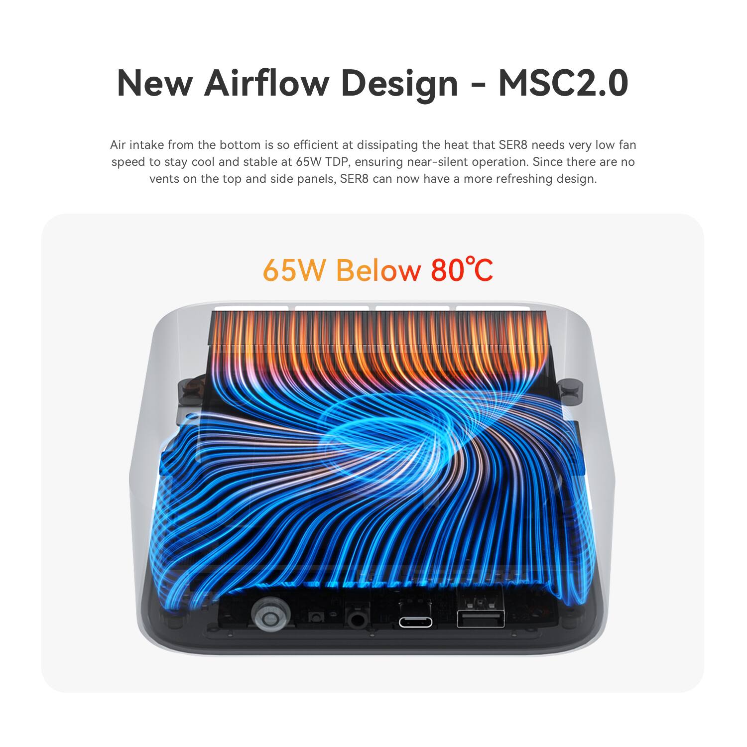 New Airflow Design - MSC2.0

Air intake from the bottom is so efficient at dissipating the heat that SER8 needs very low fan speed to stay cool and stable at 65W TDP, ensuring near-silent operation. Since there are no vents on the top and side panels, SER8 can now have a more refreshing design.

65W Below 80°C