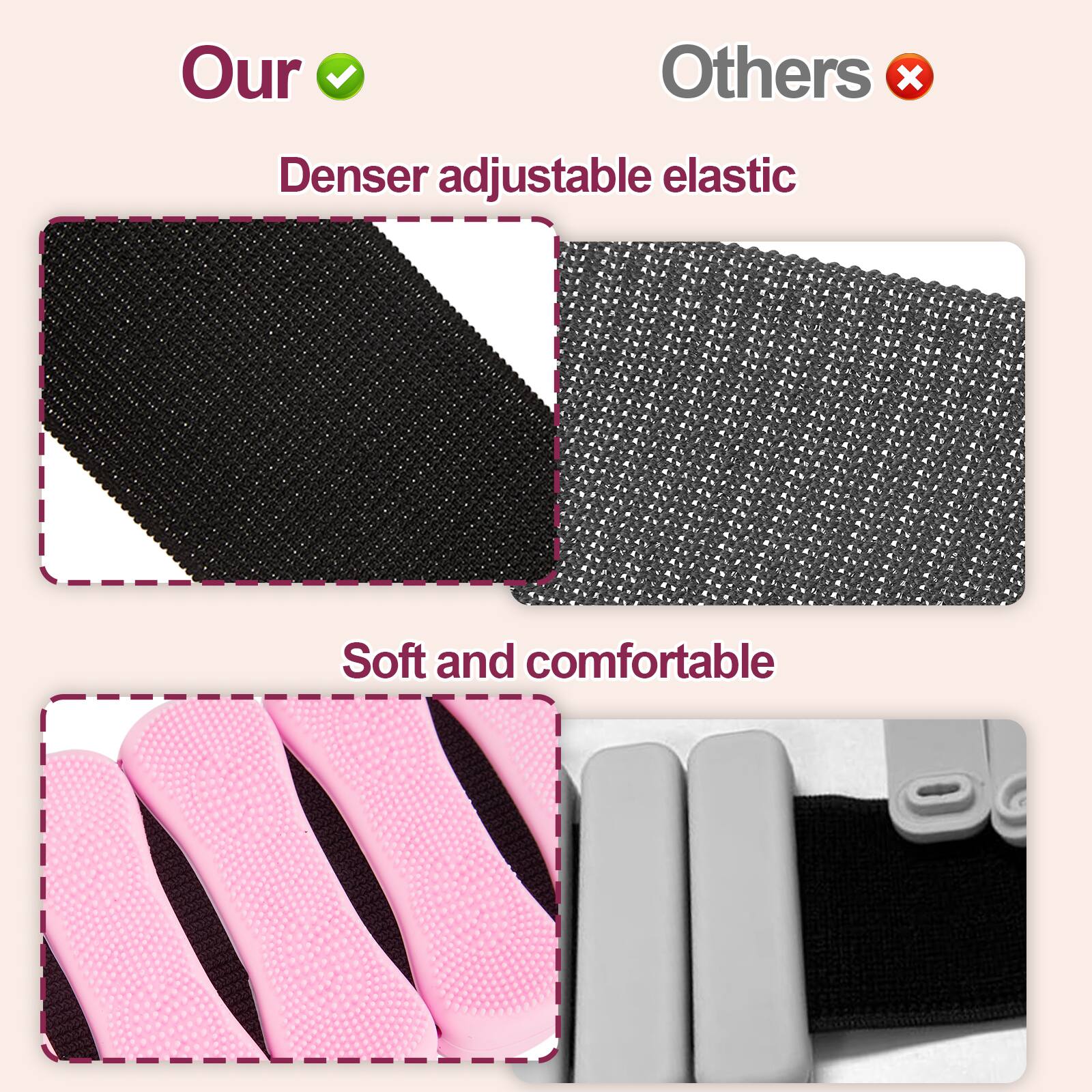 Our  
Denser adjustable elastic  

Others  
Denser adjustable elastic  

Soft and comfortable  

Our  
Soft and comfortable  

Others  
Soft and comfortable