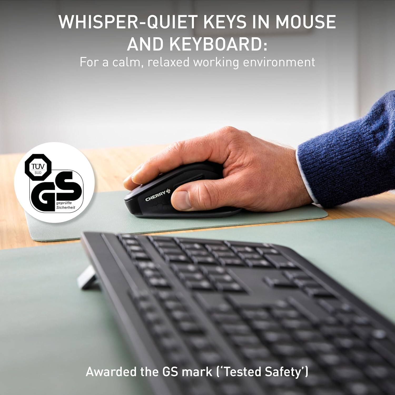 WHISPER-QUIET KEYS IN MOUSE AND KEYBOARD:  
For a calm, relaxed working environment  

TUV SUD G S geprüfte Sicherheit  
CHERRY Awarded the GS mark ('Tested Safety')