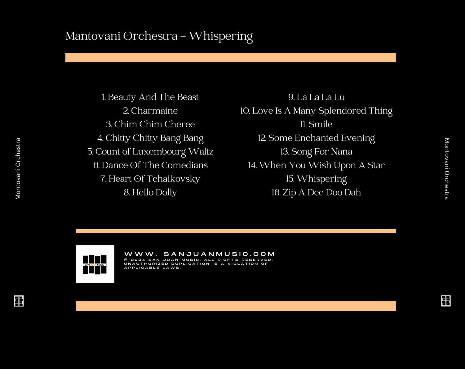 Mantovani Orchestra - Whispering

1. Beauty And The Beast  
2. Charmaine  
3. Chim Chim Cheree  
4. Chitty Chitty Bang Bang  
5. Count of Luxembourg Waltz  
6. Dance Of The Comedians  
7. Heart Of Tchaikovsky  
8. Hello Dolly  
9. La La La Lu  
10. Love Is A Many Splendored Thing  
11. Smile  
12. Some Enchanted Evening  
13. Song For Nana  
14. When You Wish Upon A Star  
15. Whispering  
16. Zip A Dee Doo Dah  

www.SANJUANMUSIC.COM  
© 2004 PAUL SAN JUAN MUSIC ALL RIGHTS RESERVED.  
UNAUTHORIZED DUPLICATION IS A VIOLATION OF APPLICABLE LAWS.