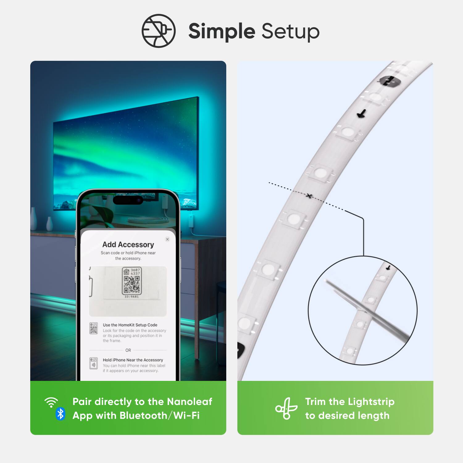 Simple Setup:

1. Add Accessory:
- Scan the Homekit Setup Code on the accessory or packaging and position it correctly on the frame.
- Hold the Homekit near the accessory.
- The accessory appears as a new accessory in the Homekit app.

Pair directly to the Nanoleaf App with Bluetooth/Wi-Fi.

Trim the Lightstrip to desired length.